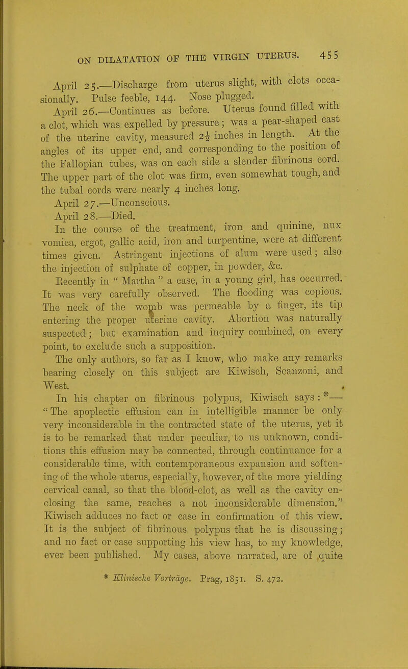 April 25.—Discharge from uterus slight, with clots occa- sionally. Pulse feeble, I44- ^^ose plugged. April 26.—Continues as before. Uterus found filled witli a clot, which was expelled by pressure; was a pear-shaped cast of the uterine cavity, measured 2^ inches in length. At the angles of its upper end, and corresponding to the position of the Fallopian tubes, M^as on each side a slender fibrinous cord. The upper part of the clot was firm, even somewhat tough, and the tubal cords were nearly 4 inches long. April 2 7,—Unconscious. April 28.—Died. In the course of the treatment, iron and quinine, nux vomica, ergot, gaUic acid, iron and turpentine, were at different times given. Astringent injections of alum were used; also the injection of sulphate of copper, in powder, &c. Eecently in  Martha  a case, in a young girl, has occurred. It was very carefully observed. The flooding was copious. The neck of the womb was permeable by a finger, its tip entering the proper uterine cavity. Abortion was naturally suspected ; but examination and inquiry combined, on every point, to exclude such a supposition. The only authors, so far as I know, who make any remarks bearing closely on this subject are Kiwisch, Scauzoni, and West. In liis chapter on fibrinous polypus, Kiwisch says : *—  The apoplectic effusion can in intelligible manner be only very inconsiderable in the contracted state of the uterus, yet it is to be remarked that under peculiar, to us unknown, condi- tions this effusion may be connected, through continuance for a considerable time, with contemporaneous expansion and soften- ing of the whole uterus, especially, however, of the more yielding cervical canal, so that the blood-clot, as well as the cavity en- closing the same, reaches a not inconsiderable dimension, Kiwisch adduces ho fact or case in confirmation of this view. It is the subject of fibrinous polypus that he is discussing; and no fact or case supporting his view has, to my knowledge, ever been published. My cases, above narrated, are of quite * KliniscliG Vortrdge. Prag, 1851. S. 472.