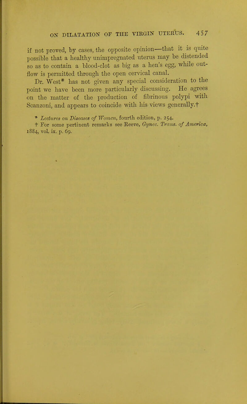 if not proved, by cases, the opposite opinion—that it is quite possible that a healthy imimpregnated uterus may be distended so as to contain a blood-clot as big as a hen's egg, while out- flow is permitted through the open cervical canal. Dr. West* has not given any special consideration to the point we have been more particularly discussing. He agrees on the matter of the production of fibrinous polypi with Scanzoni, and appears to coincide with his views generally, f * Lectures on Diseases of Women, fourtli edition, p. 254. t For some pertinent remarks see Eeeve, Gynec. Trans, of America,