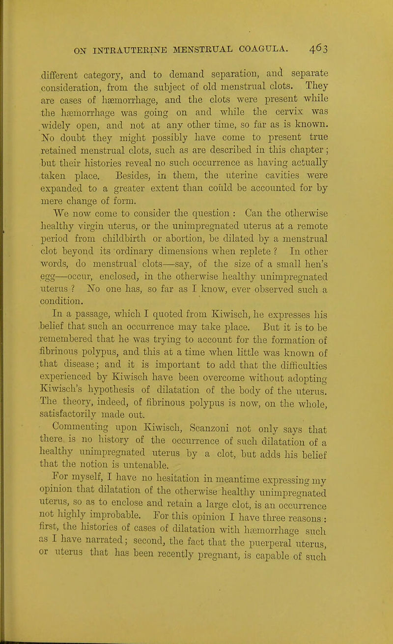 different category, and to demand separation, and separate consideration, from the subject of old menstrual clots. They are cases of haemorrhage, and the clots were present wMle tlae hasmorrhage was going on and while the cervix was Avidely open, and not at any other time, so far as is known. No doubt they might possibly have come to present true retained menstrual clots, such as are described in this chapter; but their histories reveal no such occurrence as having actually taken place. Besides, in them, the uterine cavities were expanded to a greater extent than could be accounted for by mere change of form. We now come to consider the question : Can the otherwise healthy virgin uterus, or the unimpregnated uterus at a remote period from childbirth or abortion, be dilated by a menstrual clot beyond its ordinary dimensions when replete ? In other words, do menstrual clots—say, of the size of a small hen's egg—occur, enclosed, in the otherwise healthy unimpregnated uterus ? JSTo one has, so far as I know, ever observed such a condition. In a passage, which I quoted from Kiwisch, he expresses liis belief that such an occurrence may take jplace. But it is to be remembered that he was trying to account for the formation of fibrinous polypus, and this at a time when little was known of that disease; and it is important to add that the difficulties experienced by Kiwisch have been overcome without adopting Kiwisch's hypothesis of dilatation of the body of the uterus. The theory, indeed, of fibrinous polypus is now, on the whole, satisfactorily made out. Commenting upon Kiwisch, Scanzoni not only says that there is no history of the occurrence of such dilatation of a healthy unimpregnated uterus by a clot, but adds his belief that the notion is untenable. For myself, I have no hesitation in meantime expressing my opinion that dilatation of the otherwise healthy unimpregnated uterus, so as to enclose and retain a large clot, is an occurrence not highly improbable. Tor this opinion I have tin-ee reasons : first, the histories of cases of dilatation with haimorrhage such as I have narrated; second, the fact that the puerperal uterus, or uterus that has been recently pregnant, is capable of such