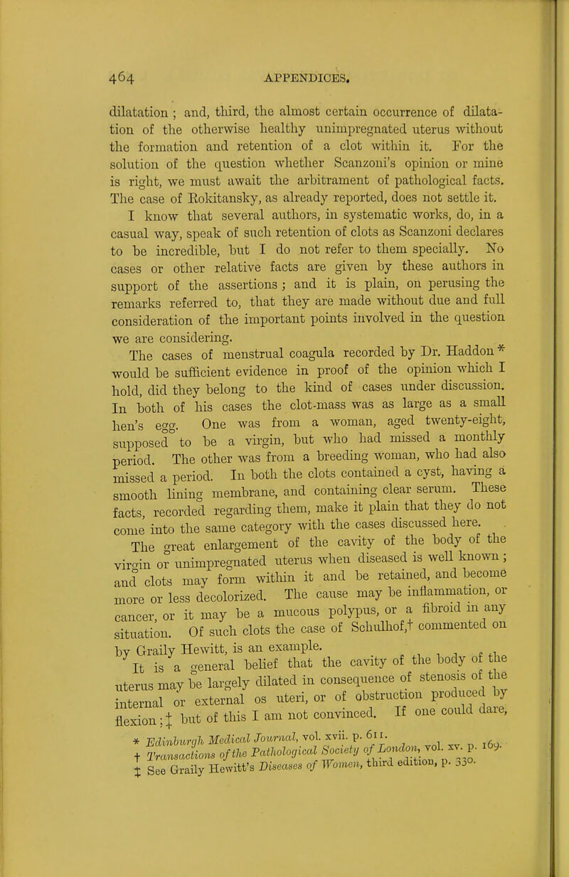 dilatation ; and, tliird, the almost certain occurrence of dilata- tion of the otherwise healthy uninipregnated uterus without the formation and retention of a clot within it. For the solution of the question whether Scanzoni's opinion or mine is right, we must await the arbitrament of pathological facts. The case of Kokitansky, as already reported, does not settle it. I know that several authors, in systematic works, do, in a casual way, speak of such retention of clots as Scanzoni declares to be incredible, but I do not refer to them specially. No cases or other relative facts are given by these authors in support of the assertions ; and it is plain, on perusing the remarks referred to, that they are made without due and full consideration of the important points involved in the question we are considering. The cases of menstrual coagula recorded by Dr. Haddon * would be sufficient evidence in proof of the opinion which I hold, did they belong to the kind of cases under discussion. In both of his cases the clot-mass was as large as a small hen's egg. One was from a woman, aged twenty-eight, supposed*^ to be a virgin, but who had missed a monthly period. The other was from a breeding woman, who had also missed a period. In both the clots contained a cyst, having a smooth Hning membrane, and containing clear serum. These facts recorded regarding them, make it plain that they do not come into the same category with the cases discussed here. . The ^reat enlargement of the cavity of the body of the vircrin 0? unimpregnated uterus when diseased is well known ; and clots may form within it and be retained, and become more or less decolorized. The cause may be inflammation, or cancer, or it may be a mucous polypus, or a fibroid m any situation. Of such clots the case of Schulhof,t commented on by Graily Hewitt, is an example. , ,1 , . . ,i . It is a general belief that the cavity of the body 0 the uterus may be largely dilated in consequence of stenosis of the internal or external os uteri, or of obstruction produced by fleln it but of this I am not convinced. If one could dare, * minhunih Medical Journal, vol. xvii. p. 611. t See Graily Hewitt's J)ma.e, of Wcm third editiou, p. ,,jQ.