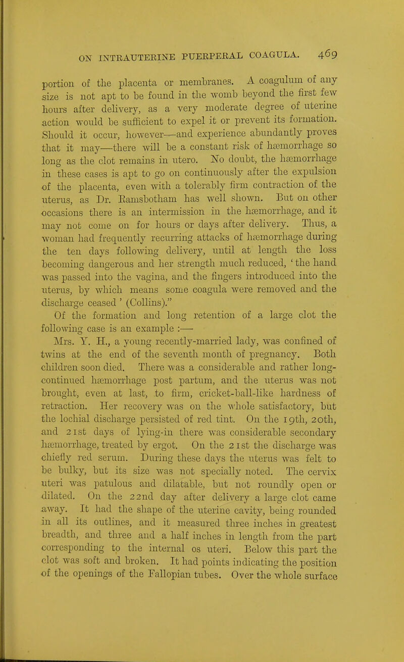 portion of the placenta or membranes. A coagulum of any size is not apt to be foimd in the womb beyond the first few hours after delivery, as a very moderate degree of uterme action would be sufficient to expel it or prevent its formation. Should it occur, however—and experience abundantly proves that it may—there will be a constant risk of htemorrhage so long as the clot remains in utero. No doubt, the haemorrhage in these cases is apt to go on continuously after the expulsion of the placenta, even with a tolerably firm contraction of the uterus, as Dr. Eamsbotham has well shown. But on other occasions there is an intermission in the haemorrhage, and it may not come on for hours or days after delivery. Thus, a woman had frequently recurring attacks of htemorrhage during the ten days following delivery, until at length the loss becomiuo- danojerous and her strength much reduced, ' the hand was passed into the vagina, and the fingers introduced into the litems, by which means some coagula were removed and the discharge ceased ' (Collins). Of the formation and long retention of a large clot the following case is an example :— Mrs. Y. H., a young recently-married lady, was confined of twins at the end of the seventh month of pregnancy. Both children soon died. There was a considerable and rather long- continued liEemorrhage post partum, and the uterus was not brought, even at last, to firm, cricket-ball-like hardness of retraction. Her recovery was on the M'hole satisfactory, but the lochial discharge persisted of red tint. On the 19th, 20th, and 21st days of lying-in there was considerable secondary htemorrhage, treated by ergot. On the 21 st the discharge was chiefly red serum. During these days the uterus was felt to be bulky, but its size was not specially noted. The cervix uteri was patulous and dilatable, but not roundly open or dilated. On the 22nd day after delivery a large clot came away. It had the shape of the uterine cavity, being rounded in all its outlines, and it measured three inches in greatest breadth, and three and a half inches in length from the part corresponding to the internal os uteri. Below this part the clot was soft and broken. It had points indicating the position of the openings of the Fallopian tubes. Over the whole surface