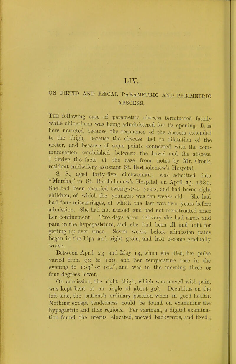 LIT. ON FCETID AND YMGA.L PARAMETRIC AND PERIMETRIC ABSCESS. The following case of parametric abscess teriniuated fatally while chloroform was being administered for its opening. It is here narrated because the resonance of the abscess extended to the thigh, because the abscess led to dilatation of the ureter, and because of some points connected with the com- munication established between the bowel and the abscess. I derive the facts of the case from notes by Mr. Cronk, resident midwifery assistant, St. Bartholomew's Hospital. S. S., aged forty-five, charwoman; was admitted into Martha, in St. Bartholomew's Hospital, on April 23, 1881. She had been married twenty-two years, and had borne eight children, of which the youngest was ten weeks old. She had had four miscarriages, of which the last was two years before admission. She had not nursed, and had not menstruated since her confinement. Two days after delivery she had rigors and pain in the hypogastrium, and she had been ill and unfit for getting up ever since. Seven weeks before admission pains began in the hips and right groin, and had become gradually worse. Between April 2 3 and May 14, when she died, her pulse varied from 90 to 120, and her temjDerature rose in the evening to 103° or 104°, and was in the morning three or four degrees lower. On admission, the right thigh, which was moved with pain, was kept bent at an angle of about 30°. Decubitus on tlie left side, the patient's ordinary position when in good health, Nothing except tenderness could be found on examining the hypogastric and iliac regions. Per vaginam, a digital examina- tion found the uterus elevated, moved backwards, and fixed ;