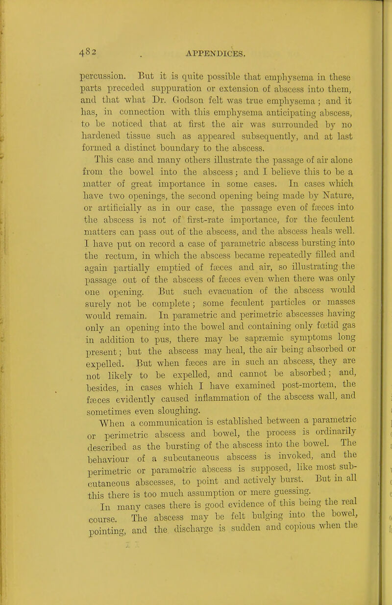 percussion. But it is quite possible that emphysema in these parts preceded suppuration or extension of abscess into them, and tliat what Dr. Godson felt was true emphysema ; and it has, in connection with this emphysema anticipating abscess, to be noticed that at first the air was surrounded by no hardened tissue such as appeared subsequently, and at last formed a distinct boundary to the abscess. This case and many others illustrate the passage of air alone from the bowel into the abscess; and I believe this to be a matter of great importance in some cases. In cases which have two openings, the second opening being made by Nature, or artificially as in our case, the passage even of fteces into the abscess is not of first-rate importance, for the feculent matters can pass out of the abscess, and the abscess heals well. I have put on record a case of parametric abscess bursting into the rectum, in which the abscess became repeatedly filled and again partially emptied of faeces and air, so illustrating the passage out of the abscess of faeces even when there was only one opening. But such evacuation of the abscess would surely not be complete ; some feculent particles or masses would remain. In parametric and perimetric abscesses having only an opening into the bowel and containing only foetid gas in addition to pus, there may be saprsemic symptoms long present; but the abscess may heal, the air being absorbed or expelled. But when fseces are in such an abscess, they are not likely to be expelled, and cannot be absorbed; and, besides, in cases which I have examined post-mortem, the ffeces evidently caused inflammation of the abscess wall, and sometimes even sloughing. When a communication is established between a parametric or perimetric abscess and bowel, the process is ordinarily described as the bursting of the abscess into the bowel. The behaviour of a subcutaneous abscess is invoked, and the perimetric or parametric abscess is supposed, like most sub- cutaneous abscesses, to point and actively burst. But in all this there is too much assumption or mere guessing. In many cases there is good evidence of this being the real course The abscess may be felt bulging into the bowel, pointing, and the discharge is sudden and copious when the