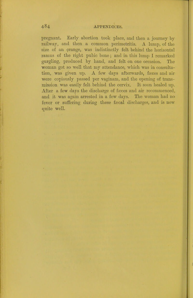 pregnant. Early abortion took place, and then a journey by railway, and then a common perimetritis. A lump, of the size of an grange, was indistinctly felt behind the horizontal ramus of the right pubic bone; and in this lumj) I remarked gurgling, produced by hand, and felt on one occasion. The woman got so well that my attendance, which was in consulta- tion, was given up. A few days afterwards, faeces and air were copiously passed per vaginam, and the opening of trans- mission was easily felt behind the cervix. It soon healed up. After a few days the discharge of f;eces and air recommenced, and it was again arrested in a few days. The woman had no fever or suffering during these icecal discharges, and is now quite well.