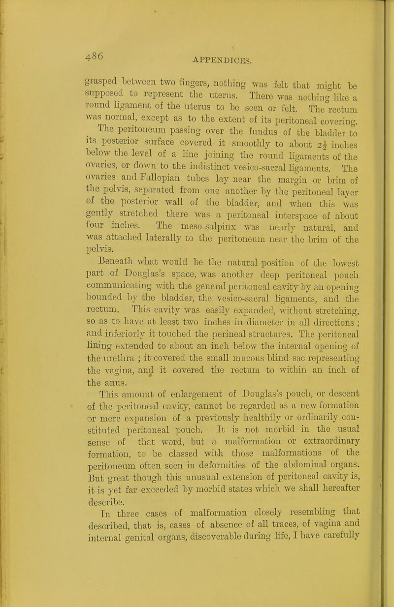 grasped between two fingers, notliing was felt that mi^ht be snpposed to represent the uterus. There was nothing like a round ligament of the uterus to be seen or felt. The^'rectum was^ normal, except as to the extent of its peritoneal covering. The peritoneum passing over the fundus of the bladder to Its posterior surface covered it smoothly to about 2* inches l^elow the level of a line joining the round ligaments of the ovaries, or down to the indistinct vesico-sacral ligaments. The ovaries and Fallopian tubes lay near the margin or brim of the pelvis, separated from one another by the peritoneal layer of the posterior wall of the bladder, and when this was gently stretched there was a peritoneal interspace of about four inches. The meso-salpinx was nearly natural, and was attached laterally to the peritoneum near the brim of the pelvis. Beneath what would be the natural position of the lowest part of Douglas's space, was another deep peritoneal pouch communicating witli the general peritoneal cavity by an opening bounded by the bladder, the vesico-sacral ligaments, and the rectum. This cavity was easily expanded, without stretching, so as to have at least two inches in diameter in all directions ; and inferioiiy it touched the perineal structures. The peritoneal lining extended to about an inch below the internal opening of the urethra ; it covered the small mucous blind sac representing the vagina, and it covered the rectum to within an inch of the anus. This amount of enlargement of Douglas's pouch, or descent of the peritoneal cavity, cannot be regarded as a new formation or mere expansion of a previously healthily or ordinarily con- stituted peritoneal pouch. It is not morbid in the usual sense of that word, but a malformation or extraordinary formation, to be classed with those malformations of the peritoneum often seen in deformities of the abdominal organs. But great though this unusual extension of peritoneal cavity is, it is yet far exceeded by morbid states which we shall hereafter describe. In three cases of malformation closely resembling that described, that is, cases of absence of all traces, of vagina and internal genital organs, discoverable during life, I have carefully