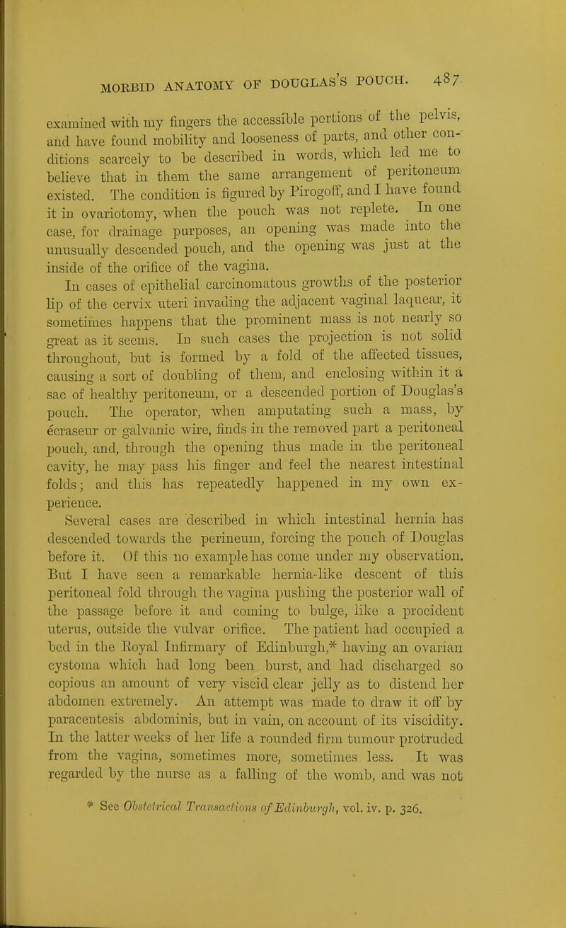 MORBID ANATOMY OF DOUGLAS's POUCH. 48/ examined with my fingers the accessible portions of the pelvis, and have found mohility and looseness of parts, and other con- ditions scarcely to be described in words, which led me to believe that in them the same arrangement of peritoneum existed. The condition is figured by Pirogoff, and I have found it in ovariotomy, when the pouch was not replete. In one case, for drainage purposes, an opening was made into the unusually descended pouch, and the opening was just at the inside of the orifice of the vagina. In cases of epithelial carcinomatous growths of the posterior Hp of the cervix uteri invading the adjacent vaginal laquear, it sometimes happens that the prominent mass is not nearly so great as it seems. In such cases the projection is not solid throughout, but is formed by a fold of the affected tissues, causing a sort of doubling of them, and enclosing within it a sac of healthy peritoneum, or a descended portion of Douglas's pouch. The operator, when amputating such a mass, by ecraseur or galvanic wire, finds in the removed part a peritoneal pouch, and, through the opening thus made in the peritoneal cavity, he may pass his finger and feel the nearest intestinal folds; and this has repeatedly happened in my own ex- perience. Several cases are described in which intestinal hernia has descended towards the perineum, forcing the pouch of Douglas before it. Of this no example has come under my observation. But I have seen a remarkable hernia-like descent of this peritoneal fold through the vagina pushing the posterior wall of the passage before it and coming to bulge, like a procident uterus, outside the vulvar orifice. The patient had occupied a bed in the Eoyal Infirmary of Edinburgh,'^ having an ovarian cystoma which had long been burst, and had discharged so copious an amount of very viscid clear jelly as to distend her abdomen extremely. An attempt was made to draw it ofl' by paracentesis abdominis, but in vain, on account of its viscidity. In the latter weeks of her life a rounded firm tumour protruded from the vagina, sometimes more, sometimes less. It was regarded by the nurse as a falling of the womb, and was not * See Ohatoirical Transactions of Eclinhuygh, vol. iv. p. 326.