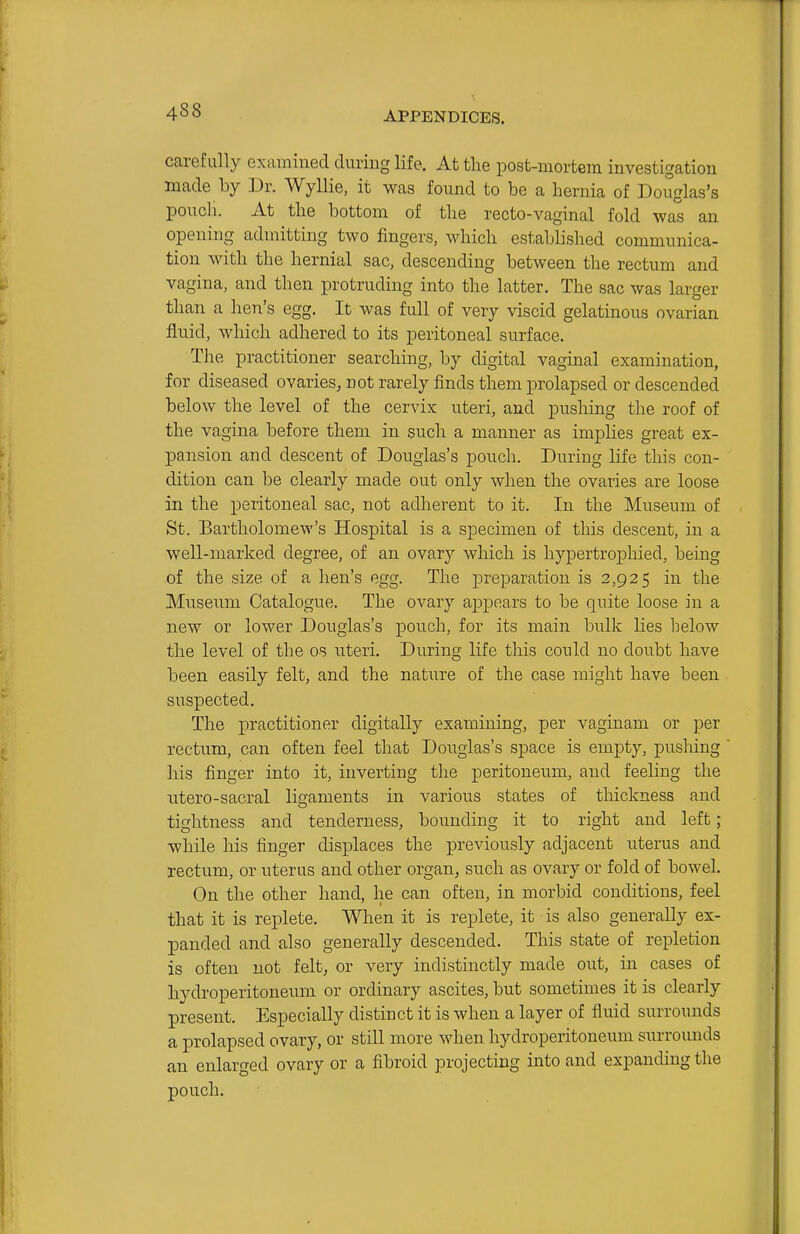 carefully examined during life. At the post-mortem investigation made by Dr. Wyllie, it was found to be a hernia of Douglas's poitch. At the bottom of the recto-vaginal fold was an opening admitting two fingers, which established communica- tion with the hernial sac, descending between the rectum and vagina, and then protruding into the latter. The sac was larger than a hen's egg. It was full of very viscid gelatinous ovarian fluid, which adhered to its peritoneal surface. The practitioner searching, by digital vaginal examination, for diseased ovaries, not rarely finds them prolapsed or descended below the level of the cervix uteri, and pushing the roof of the vagina before them in such a manner as implies great ex- pansion and descent of Douglas's pouch. During life this con- dition can be clearly made out only when the ovaries are loose in the peritoneal sac, not adherent to it. In the Museum of St. Bartholomew's Hospital is a specimen of this descent, in a well-marked degree, of an ovary which is hypertrophied, being of the size of a hen's egg. The preparation is 2,925 in the Museum Catalogue. The ovary appears to be quite loose in a new or lower Douglas's pouch, for its main bulk lies below the level of the os uteri. During life this could no doubt have been easily felt, and the nature of the case might have been suspected. The practitioner digitally examining, per vaginam or per rectum, can often feel that Douglas's space is empty, pushing his finger into it, inverting the peritoneum, and feeling the utero-sacral ligaments in various states of thickness and tightness and tenderness, bounding it to right and left; while his finger displaces the previously adjacent uterus and rectum, or uterus and other organ, such as ovary or fold of bowel. On the other hand, he can often, in morbid conditions, feel that it is replete. When it is replete, it is also generally ex- panded and also generally descended. This state of repletion is often not felt, or very indistinctly made out, in cases of hydroperitoneum or ordinary ascites, but sometimes it is clearly present. Especially distinct it is when a layer of fluid surrounds a prolapsed ovary, or still more when hydroperitoneum surrounds an enlarged ovary or a fibroid ]3rojecting into and expanding the pouch.