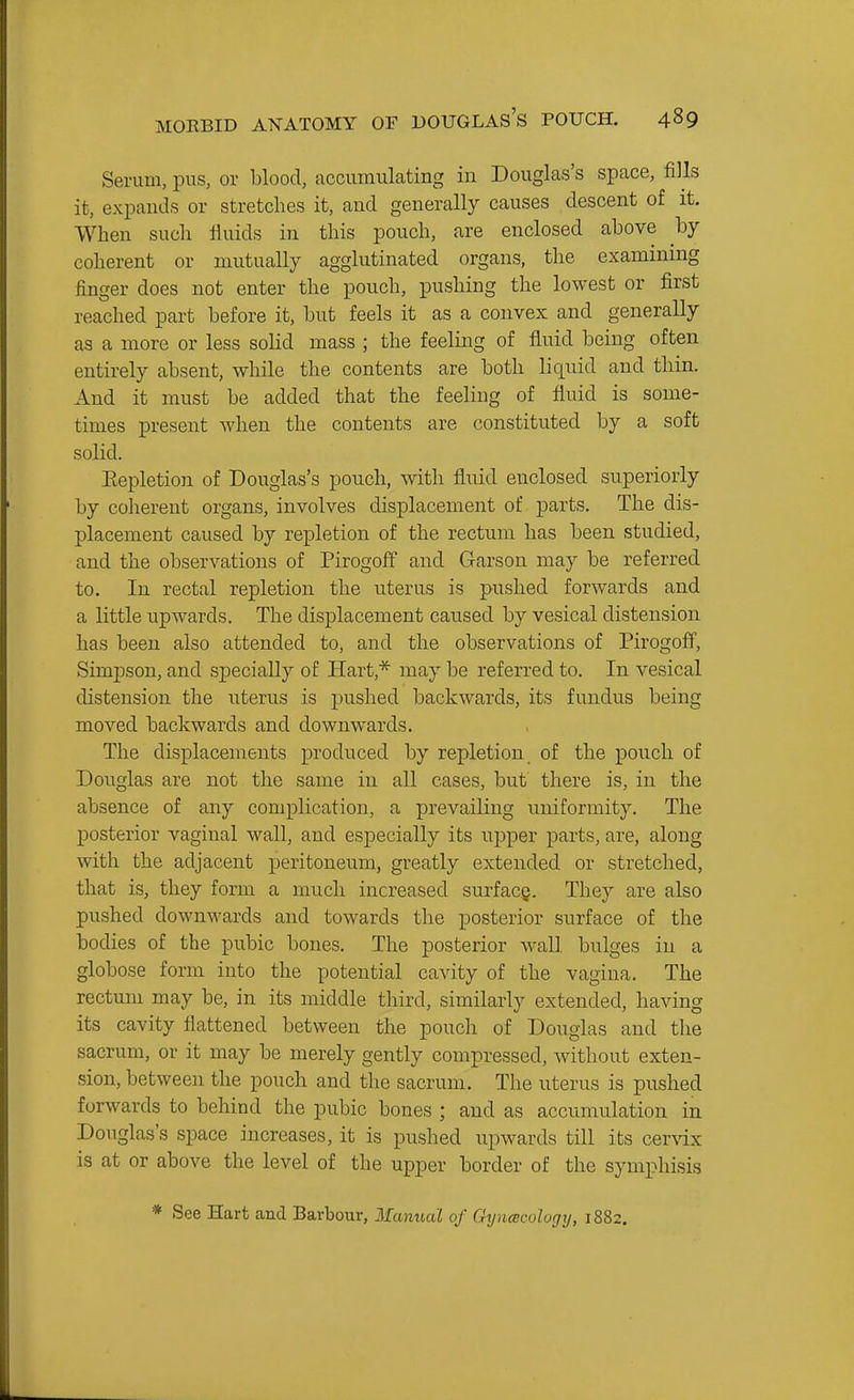 Serum, pus, or blood, accumulating in Douglas's space, fills it, expands or stretches it, and generally causes descent of it. When such fluids in this pouch, are enclosed above by coherent or mutually agglutinated organs, the examinmg finger does not enter the pouch, pushing the lowest or first reached part before it, but feels it as a convex and generally as a more or less solid mass ; the feeling of fluid being often entirely absent, while the contents are both liquid and thin. And it must be added that the feeling of fluid is some- times present when the contents are constituted by a soft solid. Eepletion of Douglas's pouch, with fluid enclosed superiorly by coherent organs, involves displacement of parts. The dis- placement caused by repletion of the rectum has been studied, and the observations of Pirogoff and Garson may be referred to. In rectal repletion the uterus is pushed forwards and a little upwards. The displacement caused by vesical distension has been also attended to, and the observations of Pirogoff, Simpson, and specially of Hart,* may be referred to. In vesical distension the uterus is pushed backwards, its fundus being moved backwards and downwards. The displacements produced by repletion of the pouch of Douglas are not the same in all cases, but there is, in the absence of any complication, a prevailing uniformity. The posterior vaginal wall, and especially its ujjper parts, are, along with the adjacent peritoneum, greatly extended or stretched, that is, they form a much increased surfacg. They are also pushed dowuM'ards and towards the posterior surface of the bodies of the pubic bones. The posterior wall bulges in a globose form into the potential cavity of the vagina. The rectum may be, in its middle third, similarly extended, having its cavity flattened between the pouch of Douglas and the sacrum, or it may be merely gently compressed, without exten- sion, between the pouch and the sacrum. The uterus is pushed forwards to behind the pubic bones ; and as accumulation in Douglas's space increases, it is pushed upwards till its cervix is at or above the level of the upper border of the symphisis * See Hart and Barbour, ilanual of Oynacologij, 1882.