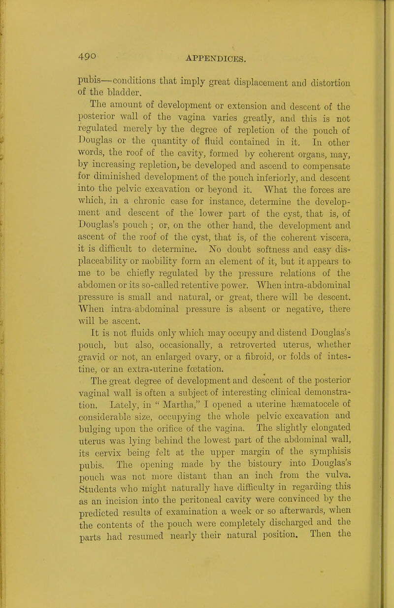 pubis—conditions that imply great displacement and distortion of the hladder. The amount of development or extension and descent of the posterior wall of the vagina varies greatly, and tliis is not regulated merely by the degree of repletion of the pouch of Douglas or the quantity of fluid contained in it. In other words, the roof of the cavity, formed by coherent organs, may, by increasing repletion, be developed and ascend to compensate for diminished development of the pouch inferiorly, and descent into the pelvic excavation or beyond it. What the forces are which, in a chronic case for instance, determine the develop- ment and descent of the lower part of the cyst, that is, of Douglas's pouch ; or, on the other hand, the development and ascent of the roof of the cyst, that is, of the coherent viscera, it is difficult to determine. ISTo doubt softness and easy dis- placeability or mobility form an element of it, but it appears to me to be chiefly regulated by the pressure relations of the abdomen or its so-called retentive power. When intra-abdominal pressure is small and natural, or great, there will be descent. When intra-abdominal pressure is absent or negative^ there will be ascent. It is not fluids only which may occupy and distend Douglas's pouch, but also, occasionally, a retroverted uterus, whether gravid or not, an enlarged ovary, or a fibroid, or folds of intes- tine, or an extra-uterine fcetation. The great degree of development and descent of the posterior vaginal wall is often a subject of interesting clinical demonstra- tion. Lately, in  Martha, I opened a uterine hfematocele of considerable size, occupying the whole pelvic excavation and bulging upon the orifice of the vagina. The slightly elongated uterus was lying behind the lowest part of the abdominal wall, its cervix being felt at the upper margin of the symphisis pubis. The opening made by the bistoury into Douglas's pouch was not more distant than an inch from the vulva. Students who might naturally have difficulty in regarding this as an incision into the peritoneal cavity were convinced by tlie predicted results of examination a week or so afterwards, when the contents of the pouch were completely discharged and the parts had resumed nearly their natural position. Then the