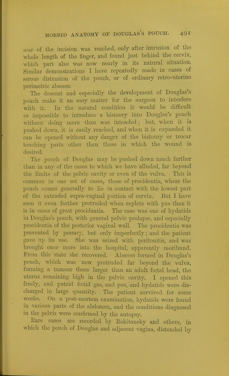 scar of the incision was reached, only after intrusion of the whole length of the finger, and found just behind the cervix, whicli part also was now nearly in its natural situation. Similar demonstrations I have repeatedly made in cases of serous distension of the pouch, or of ordinary retro-uterine perimetric abscess. The descent and especially the development of Douglas's pouch make it an easy matter for the surgeon to interfere with it. In the natural condition it would be difficult or impossible to introduce a bistoury into Douglas's pouch Avithout doing more than was intended; but, when it is pushed down, it is easily reached, and when it is expanded it can be opened without any danger of the bistoury or trocar touching parts other than those in which the wound is desired. The pouch of Douglas may be pushed down much farther than in any of the cases to which we have alluded, far beyond the limits of the pelvic ca^dty or even of the vulva. This is common in one set of cases, those of ^procidentia, where the pouch comes generally to lie in contact with the lowest part of the extruded supra-vaginal jDortion of cervix. But I have seen it even farther protruded when replete with pus than it is in cases of great procidentia. The case was one of hydatids in Douglas's pouch, with general pelvic prolapse, and especially procidentia of the posterior vaginal wall. The procidentia was prevented by pessary, but only imperfectly; and the patient gave up its use. She was seized with peritonitis, and was brought once more into the hospital, apparently moribund. From this state she recovered. Abscess formed in Douglas's pouch, wliich was now protruded far beyond the vulva, forming a tumour there larger than an adult foetal head, the uterus remaining high in the pelvic cavity. I opened this freely, and putrid fcetid gas, and pus, and hydatids were dis- charged in large quantity. The patient survived for some weeks. On a post-mortem examination, hydatids were found in various parts of the abdomen, and the conditions diagnosed in the pelvis were confirmed by the autopsy. Eare cases are recorded by Eokitansky and others, in which the pouch of Douglas and adjacent vagina, distended by