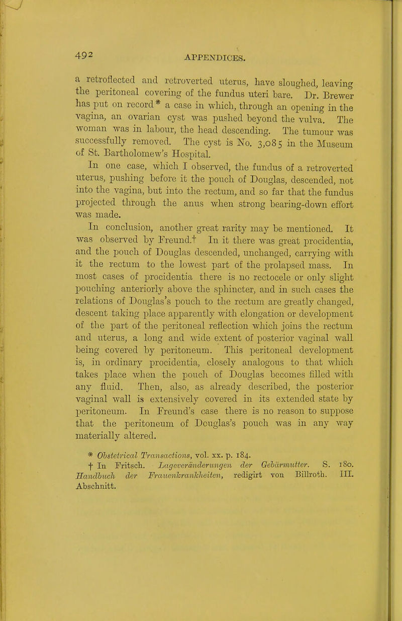 a retroflected and retroverted uterus, have sloughed, leaving the peritoneal covering of the fundus uteri bare. Dr. Brewer has put on record* a case in which, through an opening in the vagina, an ovarian cyst was pushed beyond the vulva. The woman was in labour, the head descending. The tumour was successfully removed. The cyst is No. 3,085 in the Museum of St. Bartholomew's Hospital. In one case, which I observed, the fundus of a retroverted uterus, pushing before it the pouch of Douglas, descended, not into the vagina, but into the rectum, and so far that the fundus projected through the anus when strong bearing-down effort was made. In conclusion, another great rarity may be mentioned. It was observed by I'reund.t In it there was great procidentia, and the jjouch of Douglas descended, unchanged, carrying with it the rectum to the lowest part of the prolapsed mass. In most cases of procidentia there is no rectocele or only slight pouching anteriorly above the sphincter, and in such cases the relations of Douglas's pouch to the rectum are greatly changed, descent taking place apparently with elongation or development of the part of the peritoneal reflection which joins the rectum and uterus, a long and wide extent of posterior vaginal wall being covered by peritoneum. This peritoneal development is, in ordinary procidentia, closely analogous to that which takes place when the poucli of Douglas becomes filled with any fluid. Then, also, as already described, the posterior vaginal wall is extensively covered in its extended state by peritoneum. In Freund's case there is no reason to suppose that the peritoneum of Douglas's pouch was in any way materially altered. * Ohstetrical Transactions, vol. xx. p. 184. f In Fritsch. Lageverdnderungen der Gehdrmutfer. S. I So. JSandhuch der Fraiienlcranhheiten, redigirt von Billroth. III. Abschnitt.