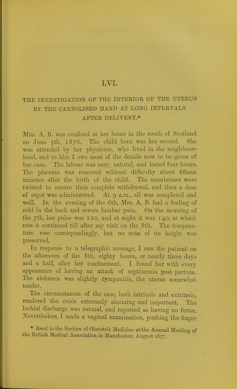 LYI. THE INVESTIGATION OF THE INTERIOR OF THE UTEEUS BY THE OAEBOLISED HAND AT LONG INTERVALS AFTER DELIVERY* Mes. a. B. was confined at lier home in the south of Scotland on June 5th, 1876. The child born was her second. She was attended by her physician, who lived in the neighbour- hood, and to him I owe most of the details now to be given of her case. The labour was easy, natural, and lasted four hours. The placenta was removed without difficulty about fifteen minutes after the birth of the child. The membranes were twisted to ensure their com^^lete withdrawal, and then a dose of ergot was administered. At 9 a.m., all was completed and well. In the evening of the 6th, Mrs. A. B. had a feeling of cold in the back and severe lumbar pain. On the morning of the 7th, her pulse was 120, and at night it was 140, at which rate it continued till after my visit on the 8th. The tempera- ture rose correspondingly, but no note of its height was preserved. In response to a telegraphic message, I saw the patient on the afternoon of the 8th, eighty hours, or nearly three days and a half, after her confinement. I found her with every appearance of having an attack of septicemia post partum. The abdomen was slightly tympanitic, the uterus somewhat tender. The circumstances of the case, both intrinsic and extrinsic, rendered the crisis extremely alarming and important. The lochial discharge was natural, and reported as having no foetor. Nevertheless, I made a vaginal examination, pushing the finger * Rnad ia the Section of Obstetric Medicine at the Annual Meeting of the British Medical Association in Manchester, August 1877. °