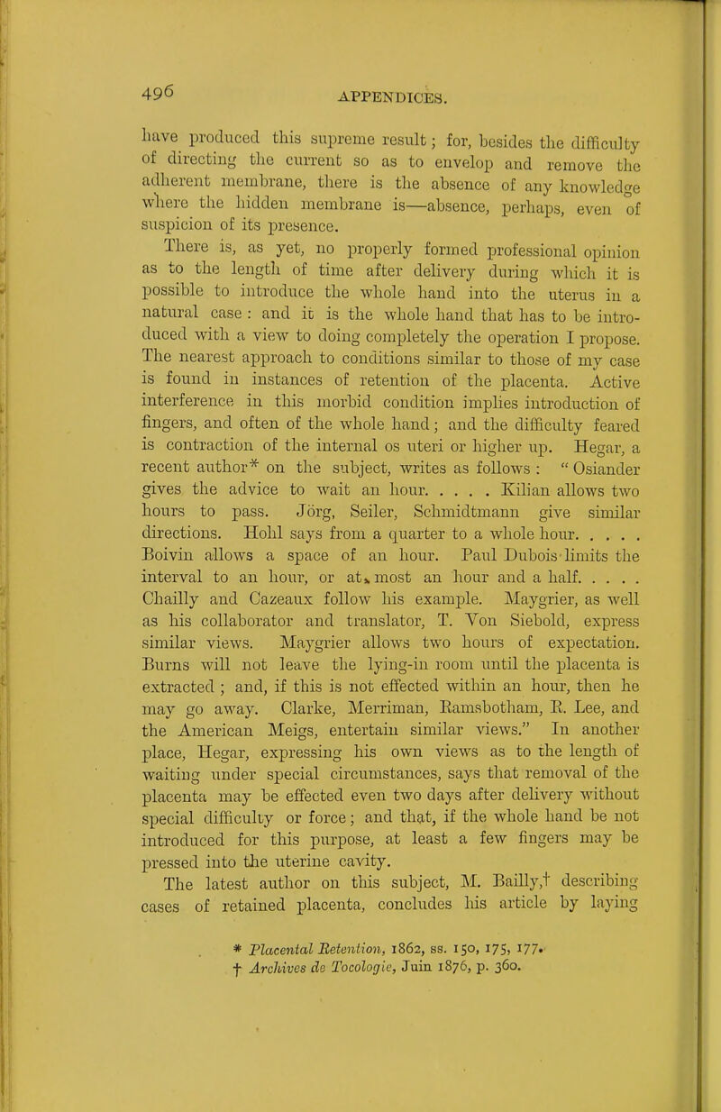 have produced this supreme result; for, hcsides the difficulty of directing the current so as to envelop and remove the adherent membrane, there is the absence of any knowledge where the hidden membrane is—absence, perhaps, even of suspicion of its presence. There is, as yet, no properly formed professional opinion as to the length of time after delivery during which it is possible to introduce the whole hand into the uterus in a natural case : and it is the whole hand that has to be intro- duced with a view to doing completely the operation I propose. The nearest approach to conditions similar to those of my case is found in instances of retention of the placenta. Active interference in this morbid condition implies introduction of fingers, and often of the whole hand; and the difficulty feared is contraction of the internal os uteri or higher up. Hegar, a recent author^ on the subject, writes as follows :  Osiander gives the advice to wait an hour Kilian allows two hours to pass. Jorg, Seller, Schmidtmann give similar directions. Hohl says from a quarter to a whole hour Boivin allows a space of an hour. Paul Dubois'limits the interval to an hour, or at* most an hour and a half Chailly and Cazeaux follow his example. Maygrier, as well as his collaborator and translator, T. Von Siebold, express similar views. Maygrier allows two hours of expectation. Burns will not leave the lying-in room until the placenta is extracted ; and, if this is not effected within an hour, then he may go away. Clarke, Merriman, Eamsbotham, E. Lee, and the American Meigs, entertain similar views. In another place, Hegar, expressing his own views as to the length of waiting under special circumstances, says that removal of the placenta may be effected even two days after delivery without special difficulty or force; and that, if the whole hand be not introduced for this purpose, at least a few fingers may be pressed into tlie uterine cavity. The latest author on this subject, M. Bailly,t describing cases of retained placenta, concludes his article by laying * Flacental Betention, 1862, ss. 150, 175, 177. t Archives de Tocologic, Juin 1876, p. 360.