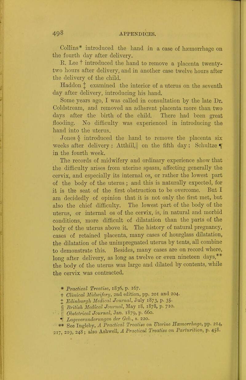 Collins* introduced the hand in a case of hcemorrhage on the fourth day after delivery. E. Lee t introduced the hand to remove a placenta twenty- two hours after delivery, and in another case twelve hours after the delivery of the child. Haddon ^ examined the interior of a uterus on the seventh day after delivery, introducing his hand. Some yea.rs ago, I was called in consultation by the late Dr. Coldstream, and removed an adherent placenta more than two days after the birth of the child. There had been great flooding, No difficulty was experienced in introducing the hand into the uterus. Jones § introduced the hand to remove the jol^centa six weeks after delivery : Atthiil,|| on the fifth day: Schultze ^ in the fourth week. The records of midwifery and ordinary experience show that the difficulty arises from uterine spasm, affecting generally the cervix, and especially its internal os, or rather the lowest part of the body of the uterus ; and this is naturally expected, for it is the seat of the first obstruction to be overcome. But I am decidedly of opinion that it is not only the first met, but also the chief difficulty. The lowest part of the body of the uterus, or internal os of the cervix, is, in natural and morbid conditions, more difficult of dilatation than the parts of the body of the uterus above it. The history of natural pregnancy, cases of retained placenta, many cases of hourglass dilatation, the dilatation of the unimpregnated uterus by tents, all combine to demonstrate this. Besides, many cases are on record where, long after delivery, as long as twelve or even nineteen days,** the body of the uterus was large and dilated by contents, while the cervix was contracted. * Practical Treatise, 1836, p. 167. t Clinical Midwifery, 2nd edition, pp. 201 and 204. X Edinhiirgh Medical Journal, July 1873, p. 35. § British Medical Journal, May 18, 1878, p. 710- • - II Obstetrical Journal, Jan. 1879, p. 660. if Lageveranderungen der Geh., s. 220. ** See Ingleby, A Practical Treatise on Uterine Eoemorrliage, pp. 214, 217, 219, 248; also Ashwell, A Practical Treatise on Parturitio7i, p. 458.