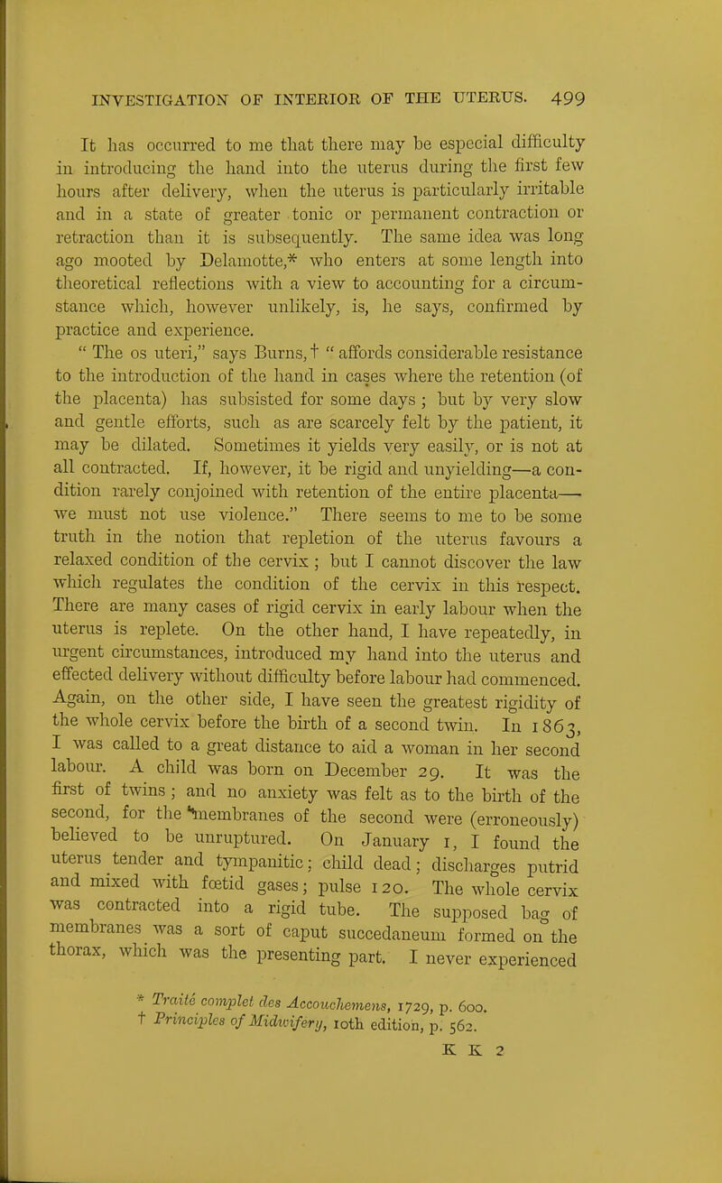 It lias occurred to me that there may be especial difficulty in introducing the hand into the uterus during the first few hours after delivery, when the uterus is particularly irritable aud in a state of greater tonic or permanent contraction or retraction than it is subsequently. The same idea was long ago m.ooted by Delamotte,* who enters at some length into theoretical reflections with a view to accounting for a circum- stance which, however unlikely, is, he says, confirmed by practice and experience.  The OS uteri/' says Burns, t  affords considerable resistance to the introduction of the hand in cases where the retention (of the placenta) has subsisted for some days ; but by very slow and gentle efforts, such as are scarcely felt by the patient, it may be dilated. Sometimes it yields very easily, or is not at all contracted. If, however, it be rigid and unyielding—a con- dition rarely conjoined with retention of the entire placenta— we must not use violence. There seems to me to be some truth in the notion that repletion of the uterus favours a relaxed condition of the cervix; but I cannot discover the law which regulates the condition of the cervix in this respect. There are many cases of rigid cervix in early labour when the uterus is replete. On the other hand, I have repeatedly, in urgent circumstances, introduced my hand into the uterus and effected deHvery without difdculty before labour had commenced. Again, on the other side, I have seen the greatest rigidity of the whole cervix before the birth of a second twin. In 1863, I was called to a great distance to aid a woman in her second labour. A child was born on December 29. It was the first of twins ; and no anxiety was felt as to the birth of the second, for the ^nembranes of the second were (erroneously) believed to be unruptured. On January i, I found the uterus tender and tympanitic; chHd dead; discharges putrid and mixed with foetid gases; pulse 120. The whole cervix was contracted into a rigid tube. The supposed bag of membranes was a sort of caput succedaneum formed on the thorax, which was the presenting part. I never experienced * Traite co^wplet des Accouchemens, 1729, p. 600. t Principles of Midmiifery, loth edition, p. 562. K K 2