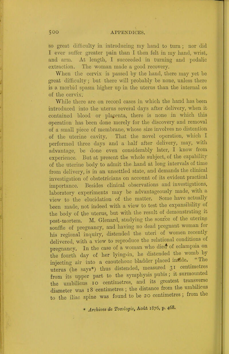 SO great dilliculty in introducing my hand to turn; nor did I ever suffer greater pain than I then felt in my liand, wrist, and arm. At length, I succeeded in turning and i^odalic extraction. The woman made a good recovery. When the cervix is passed hy the hand, there may yet he great difficulty; but there will probably be none, unless there is a morbid spasm higher up in the uterus than the internal os of the cervix. While there are on record cases in which the hand has been introduced into the uterus several days after delivery, when it contained blood or plapenta, there is none in which this operation has been done merely for the discovery and removal of a small piece of membrane, whose size involves no distention of the uterine cavity. That the novel operation, which I performed three days and a half after delivery, may, with advantage, be done even considerably later, I know from experience. But at present the whole subject, of the capability of the uterine body to admit the hand at loug intervals of time from delivery, is in an unsettled state, and demands the clinical investigation of obstetricians on account of its evident practical importance. Besides clinical observations and investigations, laboratory experiments may be advantageously made, with a view to the elucidation of the matter. Some have actually been made, not indeed with a view to test the expansibility of the body of the uterus, but with the result of demonstrating it post-mortem. M. Glenard, studying the source of the aterine souffle of pregnancy, and having no dead pregnant woman for his regional inquiry, distended the uteri of women recently delivered, with a view to reproduce the relational conditions of prec^nancy. In the case of a woman who die(* of eclampsia on the^fourth day of her lying-in, he distended the womb by injecting air into a caoutchouc bladder placed m^Ide. The uterus (he says*) thus distended, measured 31 centimetres from its upper part to the symphysis pubis ; it surmounted the umbilicus 10 centimetres, and its greatest transverse diameter was 18 centimetres ; the distance from the umbilicus to the iliac spine was found to be 20 centimetres ; from the