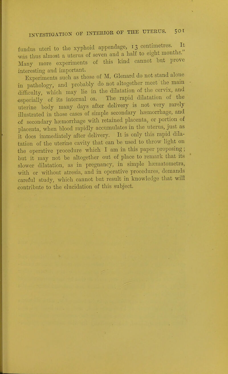 fundus uteri to tlie xyphoid appendage, 13 centimetres. It was thus almost a uterus of seven and a half to eight months. Many more experiments of this kind cannot but prove interesting and important. Experiments such as those of M. Glenard do not stand alone in pathology, and probably do not altogether meet the mam difficulty, which may lie in the dilatation of the cervix, and especially of its internal os. The rapid dilatation of the uterine body many days after delivery is not very rarely illustrated in those cases of simple secondary htemorrhage, and of secondary hemorrhage with retained placenta, or portion of placenta, when blood rapidly accumulates in the nterus, just as it does immediately after delivery. It is only this rapid dila- tation of the uterine cavity that can be used to throw light on the operative procedure which I am in this paper proposing; but it may not be altogether out of place to remark that its slower dilatation, as in pregnancy, in simple hfcmatometra, with or without atresia, and in operative procedures, demands careful study, which cannot but result in knowledge that will contribute to the elucidation of this subject.