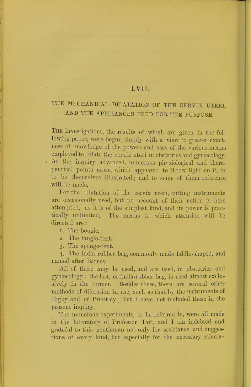 LVII. THE MECHANICAL DILATATION OF THE CERVIX UTERI, AND THE APPLIANCES USED FOR THE PURPOSE. The investigations, the results of wliicli are given in the fol- lowing paper, were begun sim-plj with a view to greater exact- ness of knowledge of the powers and uses of the various means employed to dilate the cervix uteri in obstetrics and gynecology. As the inquiry advanced, numerous x^hysiological and thera- peutical points arose, which appeared to throw light on it, or to be themselves illustrated; and to some of them reference will be made. Tor the dilatation of the cervix uteri, cutting instruments are occasionally used, but no account of their action is here attempted, as it is of the simplest kind, and its power is prac- tically unlimited. The means to which attention will be directed are: 1. The bousfie. 2. The tangle-tent. 3. The sponge-tent. 4. The india-rubber bag, commonly made fiddle-shaped, and named after Barnes. All of these may be used, and are used, in obstetrics and gynaecology ; the last, or india-rubber bag, is used almost exclu- sively in the former. Besides these, there are several other methods of dilatation in use, such as that by the instruments of Eigby and of Priestley; but I have not included these in the present inquiry. The numerous experiments, to be referred to, were all made in the laboratory of Professor Tait, and I am indebted and gi-ateful to this gentleman not only for assistance and sugges- tions of every kind, but especially for the necessary calcula-