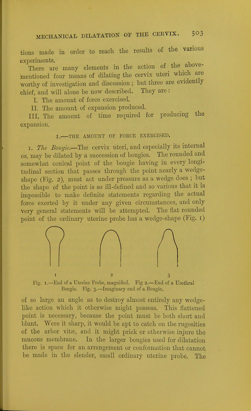 MECHANICAL DILATATION OF THE CERVIX. $03 tions made in order to reach the results of the various experiruents. There are many elements in the action of the above- mentioned four means of dilating the cervix uteri which are worthy of investigation and discussion ; but three are evidently chief, and will alone be now described. They are: I, The amount of force exercised. II. The amount of expansion produced. III. The amount of time required for producing the expansion. I. THE AMOUNT OF TOKCE EXEKCISED. I. The Bougie.—The cervix uteri, and especially its internal OS, may be dilated by a succession of bougies. The rounded and somewhat conical point of the bougie having in every longi- tudinal section that passes through the point nearly a wedge- shape (rig. 2), must act under pressure as a wedge does ; but the shape of the point is so ill-defined and so various that it is impossible to make definite statements regarding the actual force exerted by it under any given circumstances, and only very general statements will be attempted. The flat rounded point of the ordinary uterine probe has a wedge-shape (rig. i) Fig. I.—^Encl of a Uterine Probe, magnifiecl. Fig 2.—End of a Urethral Bougie. Fig. 3.—^Imaginary end of a Bougie. of SO large an angle as to destroy almost entirely any wedge- like action which it otherwise might possess. This flattened point is necessary, because the point must be both short and blunt. Were it sharp, it would be apt to catch on the rugosities of the arbor vitas, and it might prick or otherwise injure the mucous membrane. In the larger bougies used for dilatation there is space for an arrangement or conformation that cannot be made in the slender, small ordinary uterine probe. The