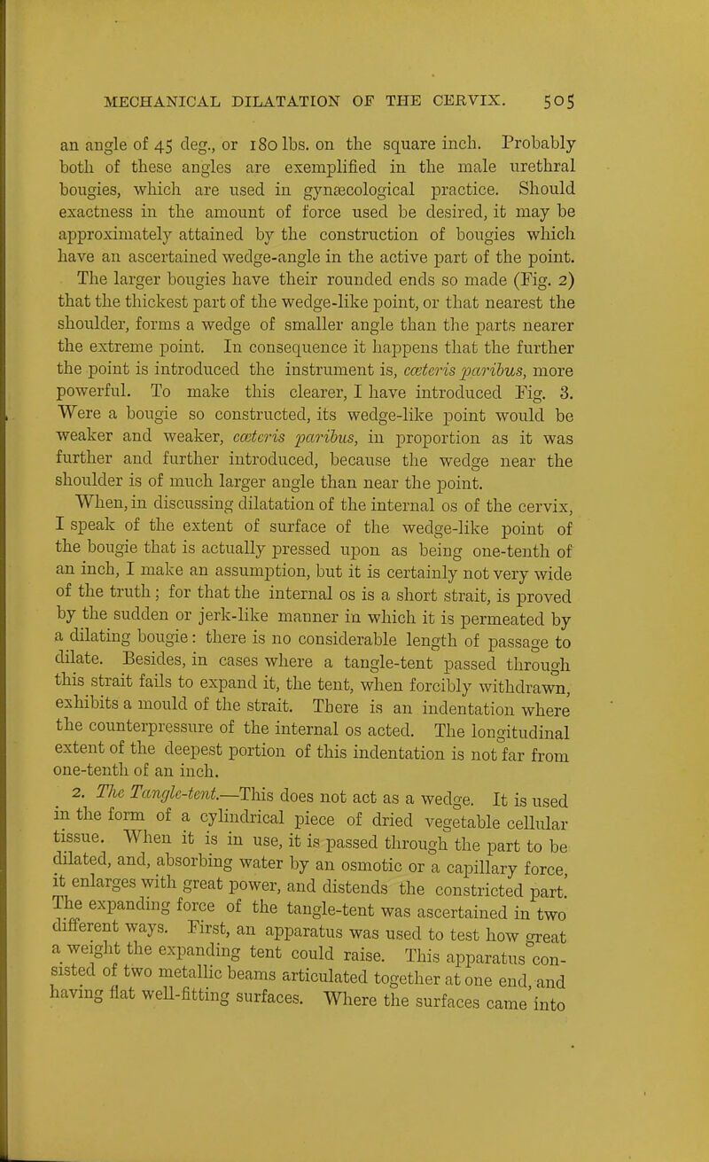 an angle of 45 deg., or 180 lbs. on the square inch. Probably both of these angles are exemplified in the male urethral bougies, which are used in gynaecological practice. Should exactness in the amount of force used be desired, it may be approximately attained by the construction of bougies which have an ascertained wedge-angle in the active part of the point. The larger bougies have their rounded ends so made (Fig. 2) that the thickest part of the wedge-like point, or that nearest the shoulder, forms a wedge of smaller angle than the j)arts nearer the extreme point. In consequence it happens that the further the point is introduced the instrument is, cceteris 23aribus, more powerful. To make this clearer, I have introduced Fig. 3. Were a bougie so constructed, its wedge-like point would be weaker and weaker, ceteris 'paribus, in proportion as it was further and further introduced, because the w^edge near the shoulder is of much larger angle than near the point. When, in discussing dilatation of the internal os of the cervix, I speak of the extent of surface of the wedge-like point of the bougie that is actually pressed upon as being one-tenth of an inch, I make an assumption, but it is certainly not very wide of the truth; for that the internal os is a short strait, is proved by the sudden or jerk-like manner in which it is permeated by a dilating bougie: there is no considerable length of passage to dilate. Besides, in cases where a tangie-tent passed through this strait fails to expand it, the tent, when forcibly withdrawn, exhibits a mould of the strait. There is an indentation where the counterpressure of the internal os acted. The longitudinal extent of the deepest portion of this indentation is notfer from one-tenth of an inch. 2. The Tangk-tent—This does not act as a wedge. It is used in the form of a cylindrical piece of dried vegetable cellular tissue. When it is in use, it is passed through the part to be dilated, and, absorbing water by an osmotic or a capillary force It enlarges with great power, and distends the constricted part' The expandmg force of the tangle-tent was ascertained in two different ways. First, an apparatus was used to test how great a weight the expanding tent could raise. This apparatus con- sisted of two metallic beams articulated together at one end and having flat weU-fitting surfaces. Where the surfaces came'into