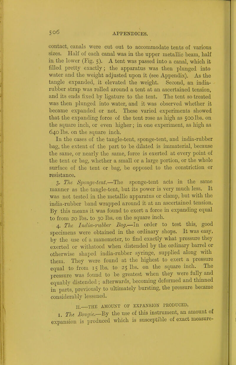 contact, canals were cut out to accommodate tents of various sizes. Half of each canal was in the upper metallic beam, half in the lower (Fig. 5). A tent was passed into a canal, which it filled pretty exactly; the apparatus was then plunged into water and the weight adjusted upon it (see Appendix). As the tangle expanded, it elevated the weight. Second, an india- rubber strap was rolled around a tent at an ascertained tension, and its ends fixed by ligature to the tent. The tent so treated was then plunged into water, and it was observed whether it became expanded or not. These varied experiments showed that the expanding force of the tent rose as high as 500 lbs. on the square inch, or even higher; in one experiment, as high as 640 lbs. on the square inch. In the cases of the tangle-tent, sponge-tent, and india-rubber bag, the extent of the part to be dilated is immaterial, because the same, or nearly the same, force is exerted at every point of the tent or bag, whether a small or a large portion, or the whole surface of the tent or bag, be opposed to the constriction or resistance. 3. The Sponge-tent.—The sponge-tent acts in the same manner as the tangle-tent, but its power is very much less. It was not tested in the metallic apparatus or clamp, but with the india-rubber band wrapped around it at an ascertained tension. By tliis means it was found to exert a force in expanding equal to fi-om 20 lbs. to 30 lbs. on the square inch. 4. The India-ruhher Bag.—In order to test this, good specimens were obtained in the ordinary shops. It was easy, by the use of a manometer, to find exactly what pressure they exerted or withstood when distended by the ordinary barrel or otherwise shaped india-rubber syringe, supplied along with them. They were found at the highest to exert a pressure equal to from 15 lbs. to 25 lbs. on the square inch. The pressure was found to be greatest when they were fully and equably distended ; afterwards, becoming deformed and thinned in parts, previously to ultimately bursting, the pressure became considerably lessened. II_ THE AMOUNT OF EXPANSION PRODUCED. I The Bovgie.—Bj the use of this instrument, an amount of expansion is produced which is susceptible of exact measure-