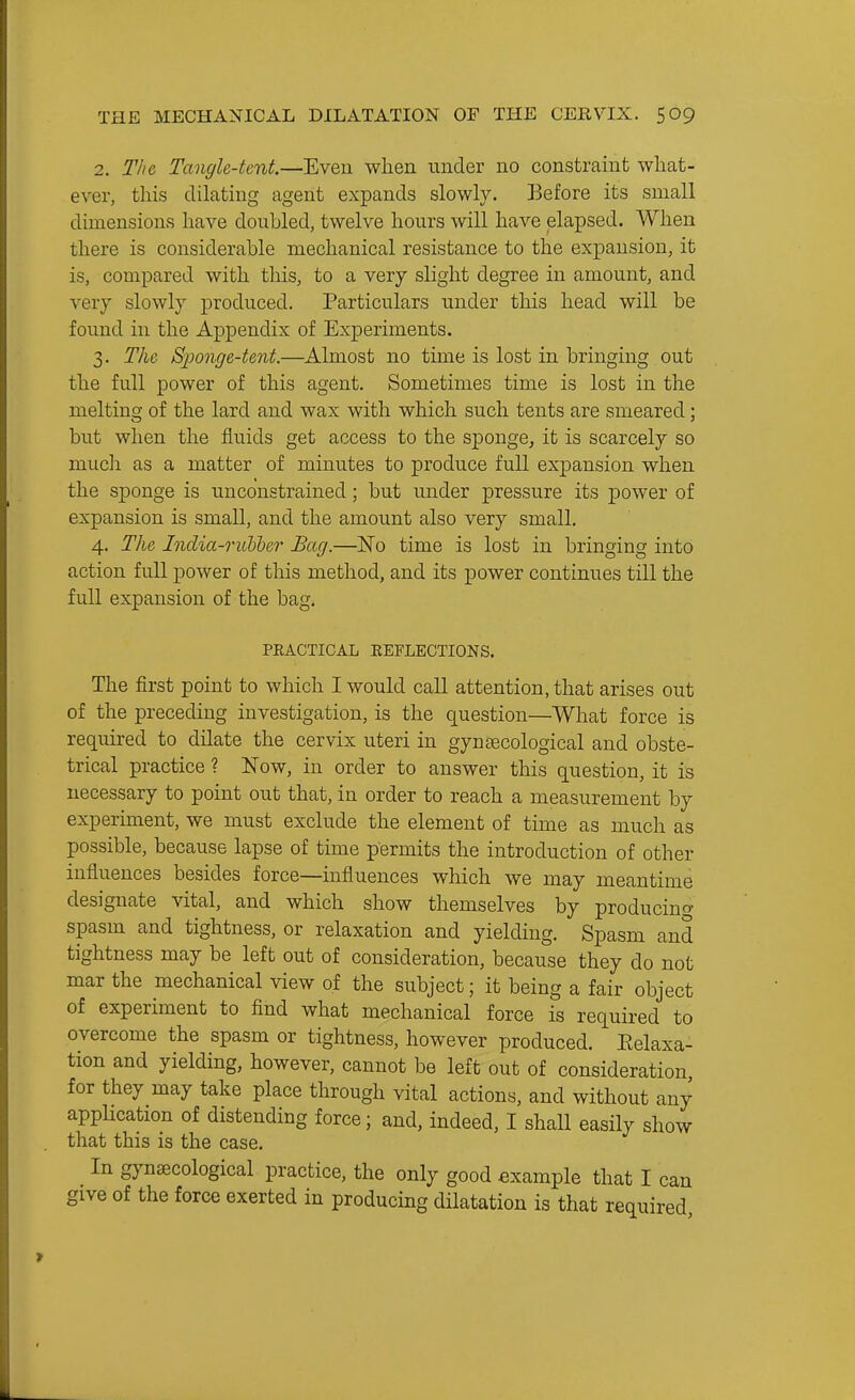 2. The Tangle-tent.—Even when under no constraint wliat- ever, this dilating agent expands slowly. Before its small dimensions have doubled, twelve hours will have elapsed. When there is considerable mechanical resistance to the expansion, it is, compared with this, to a very slight degree in amount, and very slowly produced. Particulars under this head will be found in the Appendix of Experiments. 3. The SjJonge-tent.—Almost no tune is lost in bringing out the full power of this agent. Sometimes time is lost in the melting of the lard and wax with which such tents are smeared; but when the fluids get access to the sponge, it is scarcely so much as a matter of minutes to produce full expansion when the sponge is unconstrained; but under pressure its power of expansion is small, and the amount also very small. 4. The India-ruhher Bag.—No time is lost in bringing into action full power of this method, and its power continues till the full expansion of the bag. PEACTICAL EEFLECTIONS. The first point to which I would call attention, that arises out of the preceding investigation, is the question—What force is required to dilate the cervix uteri in gynaecological and obste- trical practice ? Now, in order to answer this question, it is necessary to point out that, in order to reach a measurement by experiment, we must exclude the element of time as much as possible, because lapse of time permits the introduction of other influences besides force—influences which we may meantime designate vital, and which show themselves by producino- spasm and tightness, or relaxation and yielding. Spasm and tightness may be left out of consideration, because they do not mar the mechanical view of the subject; it being a fair object of experiment to flnd what mechanical force is required to overcome the spasm or tightness, however produced. Eelaxa- tion and yielding, however, cannot be left out of consideration, for they may take place through vital actions, and without any apphcation of distending force; and, indeed, I shall easily show that this is the case. In gynaecological practice, the only good example that I can give of the force exerted in producing dilatation is that required.