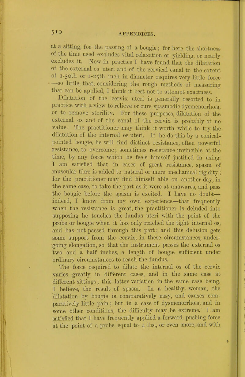 at a sitting, for the passing of a bougie ; for here the shortness of the time used excludes vital relaxation or yielding, or nearly excludes it. Now in practice I have found that the'dilatation of the external os uteri and of the cervical canal to the extent of i-5otli or i-25th inch in diameter requires very little force - —so little, that, considering the rough methods of measuring that can be applied, I think it best not to attempt exactness. Dilatation of the cervix uteri is generally resorted to in practice with a view to relieve or cure spasmodic dysmenorrhoea, or to remove sterility. Tor these purposes, dilatation of the external os and of the canal of the cervix is probably of no value. The practitioner may think it worth while to try the dilatation of the internal os uteri. If he do this by a conical- pointed bougie, he will find distinct resistance, often powerful resistance, to overcome; sometimes resistance invincible at the time, by any force which he feels himself justified in using. I am satisfied that in cases of great resistance, spasm of muscular fibre is added to natural or mere mechanical rigidity; for the practitioner may find himself able on another day, in the same case, to take the part as it were at unawares, and pass the bougie before the spasm is excited, I have no doubt— indeed, I know from my own experience—that frequently when the resistance is great, the practitioner is deluded into supposing he touches the fundus uteri with the point of the probe or bougie when it has only reached the tight internal os, and has not passed through this part; and this delusion gets some support from the cervix, in these circumstances, under- going elongation, so that the instrument passes the external os two and a half inches, a length of bougie sufficient under ordinary circumstances to reach the fundus. The force required to dilate the internal os of the cervix varies greatly in different cases, and in the same case at different sittings; this latter variation in the same case being, I believe, the result of spasm. In a healthy woman, the dilatation by bougie is comparatively easy, and causes com- paratively little pain; but in a case of dysmenorrhoea, and in some other conditions, the difficulty may be extreme. I am satisfied that I have frequently applied a forward pushing force