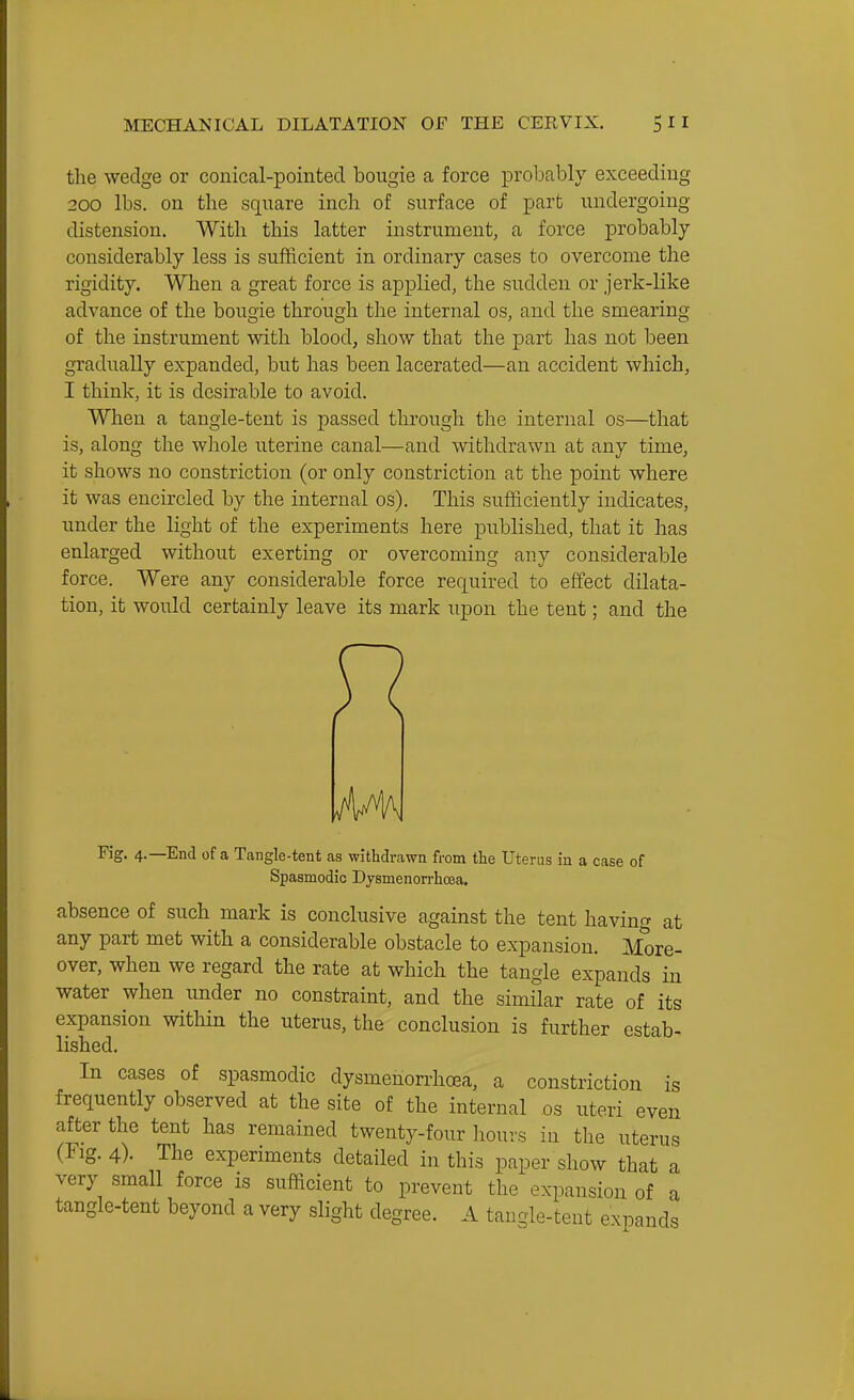 the wedge or conical-pointed bougie a force probably exceeding 200 lbs. on the square inch of surface of part undergoing distension. With this latter instrument, a force probably considerably less is sufficient in ordinary cases to overcome the rigidity. When a great force is applied, the sudden or jerk-like advance of the bougie through the internal os, and the smearing of the instrument with blood, show that the part has not been gradually expanded, but has been lacerated—an accident which, I think, it is desirable to avoid. When a tangle-tent is passed through the internal os—that is, along the whole uterine canal—and withdrawn at any time, it shows no constriction (or only constriction at the point where it was encircled by the internal os). This sufficiently indicates, under the light of the experiments here published, that it has enlarged without exerting or overcoming any considerable force. Were any considerable force required to effect dilata- tion, it would certainly leave its mark upon the tent; and the A4\ Fig. 4.—End of a Tangle-tent as withdrawn from the Uterus in a case of Spasmodic Dysmenorrhoea. absence of such mark is conclusive against the tent having at any part met with a considerable obstacle to expansion. More- over, when we regard the rate at which the tangle expands in water when under no constraint, and the similar rate of its expansion witliin the uterus, the conclusion is further estab- lished. In cases of spasmodic dysmenorrhoea, a constriction is frequently observed at the site of the internal os uteri even after the tent has remained twenty-four hours in the uterus (Fig. 4). The experiments detailed in this paper show that a very small force is sufficient to prevent the expansion of a tangle-tent beyond a very slight degree. A tangle-teut expands