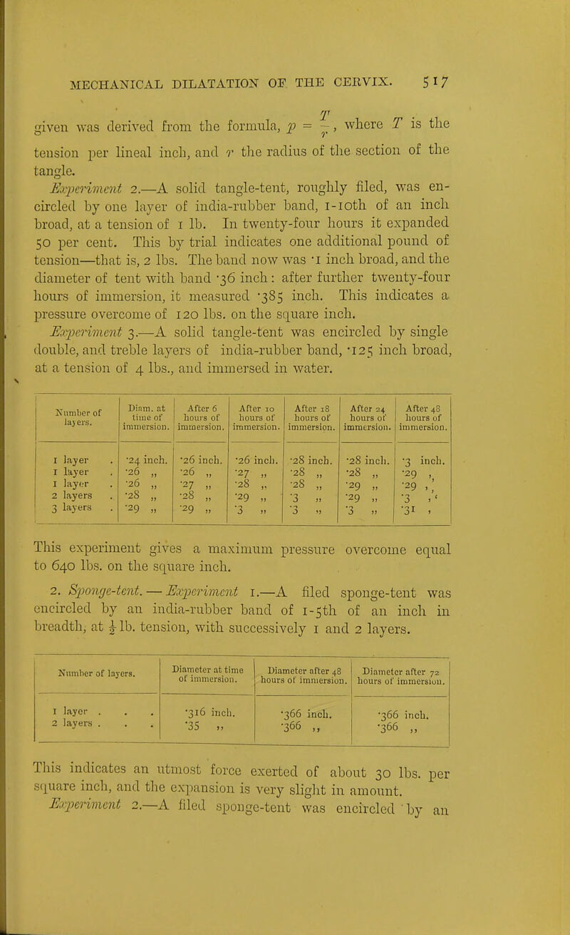 given was derived from the formula, = -, where T is the tension per lineal inch, and r the radius of the section of the tangle. Experiment 2.—A solid tangle-tent, roughly filed, was en- circled by one layer of india-rubber band, i-ioth of an inch broad, at a tension of i lb. In twenty-four hours it expanded 50 per cent. This by trial indicates one additional pound of tension—that is, 2 lbs. The band now was i inch broad, and the diameter of tent with band -36 inch: after further twenty-four hours of immersion, it measured 385 inch. This indicates a pressure overcome of 120 lbs. on the square inch. JExperiment 3.—A solid tangle-tent was encircled by single double, and treble layers of india-rubber band, 125 inch broad, at a tension of 4 lbs., and immersed in water. ICiinilicr of laj ers. Di.im. at time of immersion. After 6 hours of immersion. After 10 liours of immersion. After 18 hours of immersion. After 24 hours of immersion. After 48 liours of immersion. I Layer I layer 1 layf.-r 2 layers 3 layers ■24 inch. •26 „ •26 „ ■28 „ •29 •26 inch. •26 „ ■27 ■28 „ •29 „ •26 inch. •27 •28 ,. •29 „ ■3 •28 inch. •28 „ ■28 „ ■3 • -> 3 'J •28 inch. •28 „ ■29 ■29 ■3 •3 inch. •29 ,^ •29 ■3 . ' •31 . This experiment gives a maximum pressure overcome equal to 640 lbs. on the square inch. 2. Spomje-tcnt. — Experiment i.—A filed sponge-tent was encircled by an india-rubber band of i-5th of an inch in breadth, at ^ lb. tension, with successively i and 2 layers. Number of layers. Diameter at time of immersion. Diameter after 48 hours of immersion. Diameter after 72 hours of immersion. 1 layer . 2 layers . •316 inch. •35 ., •366 inch. •366 ,, ■366 inch. ■366 „ This indicates an utmost force exerted of about 30 lbs. per square inch, and the expansion is very sliglit in amount. Experiment 2.—A filed sponge-tent was encircled ' by an