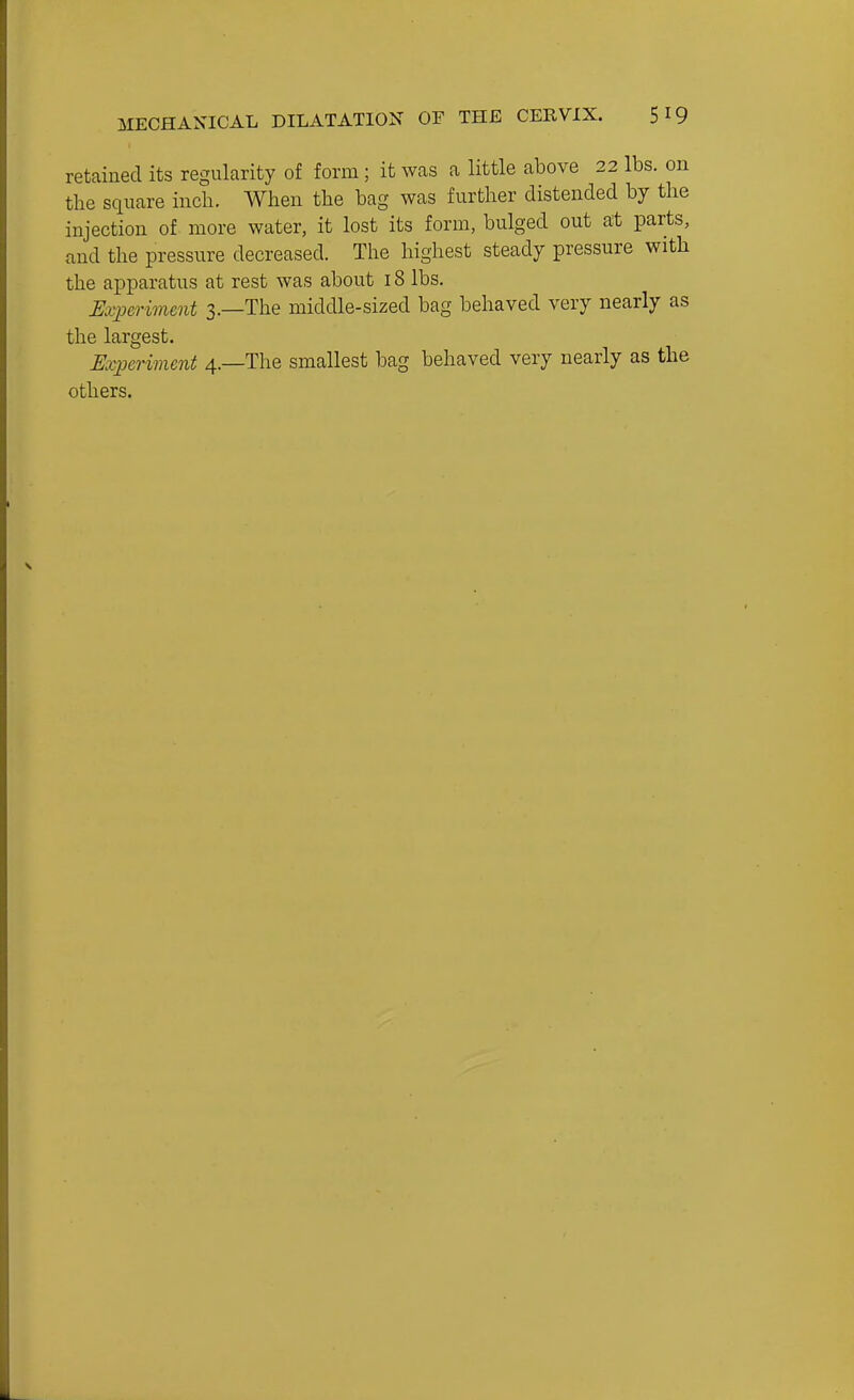 retained its regularity of form; it was a little above 22 lbs. on the square inch. When the bag was further distended by the injection of more water, it lost its form, bulged out at parts, and the pressure decreased. The highest steady pressure with the apparatus at rest was about 18 lbs. Experiment 3.—The middle-sized bag behaved very nearly as the largest. Experiment 4.—The smallest bag behaved very nearly as the others.