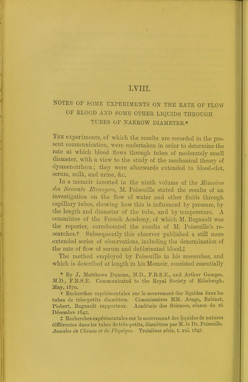 LVIII. NOTES OF SOME EXPERIMENTS ON THE EATE OF FLOW OF ELOOD AND SOME OTHEE LIQUIDS THEOUGH TUBES OF NAEEOW DIAMETEE* The experiments, of wliich the results are recorded in the pre- sent communication, were undertaken in order to determine the rate at which blood flows through tubes of moderatel}' small diameter, with a view to the study of the mechanical theory of dysmenorrhoea; they were afterwards extended to blood-clot, serum, milk, and urine, &c. In a memoir inserted in the ninth volume of the Mcmoires dcs Savants Mrangers, M. Poiseuille stated the results of an investigation on the flow of water and other fluids through capillary tubes, showing how this is influenced by pressure, by the length and diameter of the tube, and by temperature. A committee of the French Academy, of which M. Eegnault was the reporter, corroborated the results of M. Poiseuille's re- searches.t Subsequently this observer published a still more extended series of observations, including the determination of the rate of flow of serum and defibrinated blood.+ The method employed by Poiseuille in his researches, and which is described at length in his Memoir, consisted essentially * By J. Matthews Duncan, M.D., F.E.S.E., and Arthur Gamgee, M.D., F.E.S.E. Commnnicated to the Eoyal Society of Edinburgh, May, 1870. + Eecherches experimentales sur le monvement des liquides dans les tubes de tres-petits diametres. Commissaires MM. Arago, Babinet, Piobert, Eegnault rapporteur. Academie des Sciences, seance dn 26 Decembre 1842. t Eecherches expcriraentales sur le monvement des liquides de natures diffdrentes dans les tubes de tres-petits, diametres par M. le Dr. Poiseuille. Annates de CMmie et de Fliysique. Troisieme serie, t. xxi. 1S47.