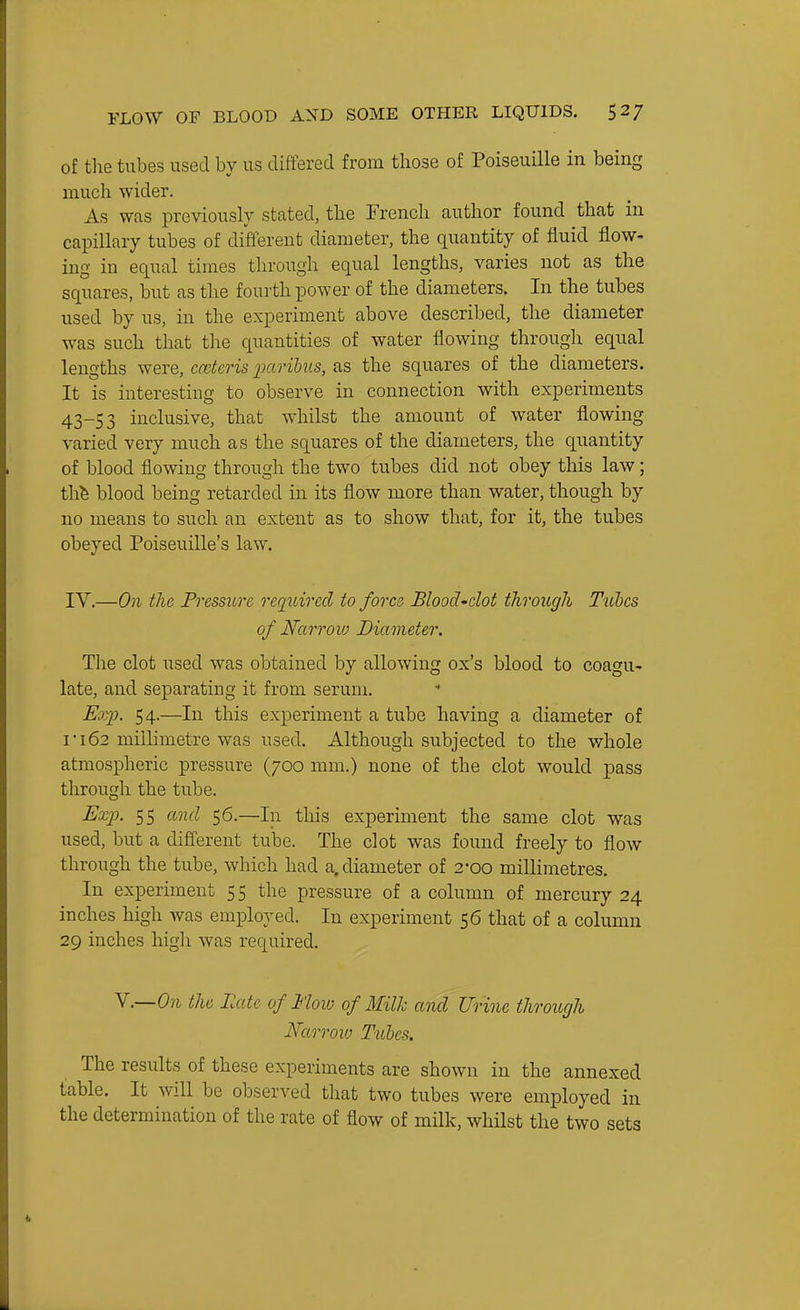 of the tubes used by us differed from those of Poiseuille in being much wider. As was previously stated, the French author found that in capillary tubes of different diameter, the quantity of fluid flow- ing in equal times through equal lengths, varies not as the squares, but as the fourth power of the diameters. In the tubes used by us, in the experiment above described, the diameter was such that tlie quantities of water flowing through equal lengths were, cmteris paribus, as the squares of the diameters. It is interesting to observe in connection with experiments 43-53 inclusive, that whilst the amount of water flowing varied very much as the squares of the diameters, the quantity of blood flowing through the two tubes did not obey this law; thfe blood being retarded in its flow more than water, though by no means to such an extent as to show that, for it, the tubes obeyed Poiseuille's law. IV.—On the Pressure reqiiircd to force Blood'clot through Tiibcs of Narroxo Diameter. The clot used was obtained by allowing ox's blood to coagu- late, and separating it from serum. Exp. 54.—In this experiment a tube having a diameter of I 162 millimetre was used. Although subjected to the whole atmospheric pressure (700 mm.) none of the clot would pass through the tube. Exp. 55 and 56.—In this experiment the same clot was used, but a difTerent tube. The clot was found freely to flow through the tube, which had a. diameter of 2-00 millimetres. In experiment 5 5 the pressure of a column of mercury 24 inches high was employed. In experiment 56 that of a column 29 inches high was required. Y.—On the Late of Mow of Milk and Urine through Narroxo Tules. The results of these experiments are shown in the annexed table. It will be observed that two tubes were employed in the determination of the rate of flow of milk, whilst the two sets
