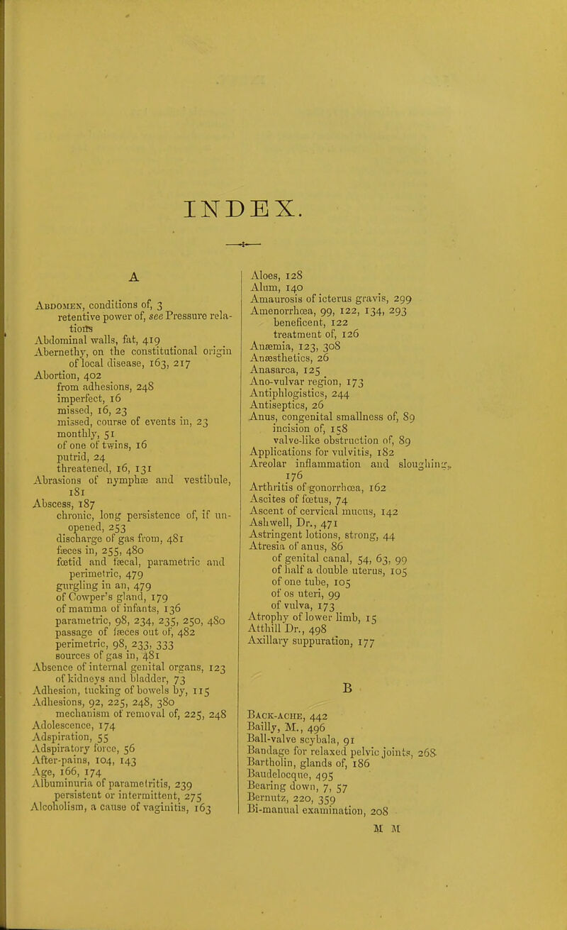 INDEX. A Abdomex, conditions of, 3 retentive power of, see Pressure rela- tions Abdominal walls, fat, 419 Abernethy, on the constitutional origin of local disease, 163, 217 Abortion, 402 from adhesions, 248 imperfect, 16 missed, 16, 23 missed, course of events in, 23 monthly, 51 of one of twins, 16 putrid, 24 threatened, i6, 131 Abrasions of nymphse and vestibule, 181 Abscess, 187 chronic, long persistence of, if un- opened, 253 discharge of gas from, 481 fisces in, 255, 480 fcetid and ftecal, parametnc and perimetric, 479 gurgling in an, 479 of Cowper's gland, 179 of mamma of infants, 136 parametric, 98, 234, 235, 250, 4S0 passage of lieces out of, 482 perimetric, 98,^ 233, 333 sources of gas in, 481 Absence of internal genital organs, 123 of kidneys and bladder, 73 Adhesion, tucking of bowels by, 115 Adhesions, 92, 225, 248, 380 mechanism of removal of, 225, 248 Adolescence, 174 Adspiration, 55 Adspiratoiy force, 56 After-pains, 104, 143 Age, 166, 174 Albuminuria of parametritis, 239 persistent or intermittent, 275 Alcoholism, a cause of vaginitis, 163 Aloes, 128 Alum, 140 Amaurosis of icterus gravis, 299 Amenorrhoea, 99, 122, 134, 293 beneficent, 122 treatment of, 126 Ausemia, 123, 308 Aneesthetics, 26 Anasarca, 125 Ano-vulvar region, 173 Antiphlogistics, 244 Antiseptics, 26 Anus, congenital smallness of, 89 incision of, 158 valve-like obstruction of, 89 Applications for vulvitis, 182 Areolar inflammation and slonghin 176 Arthritis of gonorrhcca, 162 Ascites of foetus, 74 Ascent of cervical mucus, 142 Ash well. Dr., 471 Astringent lotions, strong, 44 Atresia of anus, 86 of genital canal, 54, 63, 99 of half a double uterus, 105 of one tube, 105 of OS uteri, 99 of vulva, 173 Atrophy of lower limb, 15 Atthill Dr., 498 Axillary suppuration, 177 B Back-ache, 442 Bailly, M., 496 Ball-valve scybala, 91 Bandage for relaxed pelvic joints, 26S Bartholin, glands of, 186 Baudelocque, 495 Bearing down, 7, 57 Bernutz, 220, 359 Bi -manual examination, 208