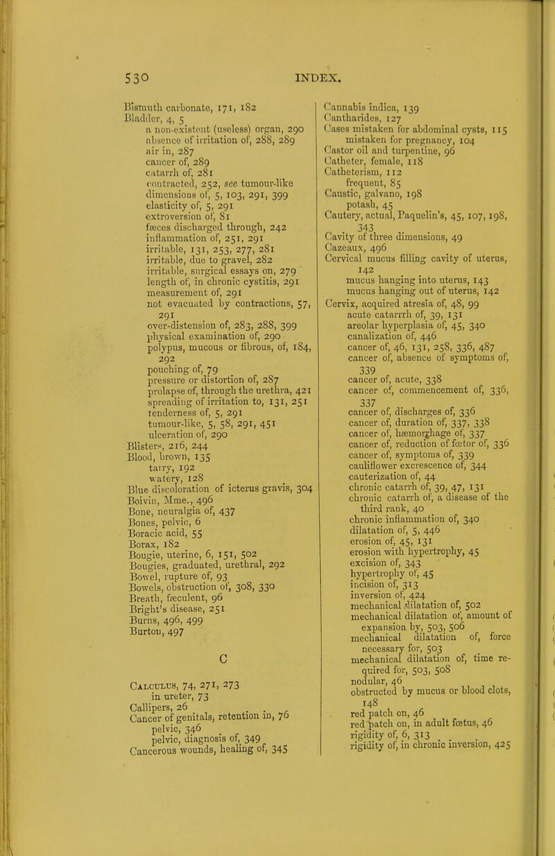 Bismuth carbonate, 171, 1S2 Bladder, 4, 5 a non-existent (useless) organ, 290 absence of irritation of, 288, 289 air in, 287 cancer of, 289 catarrh of, 281 contracted, 252, see tumour-hke dimensions of, 5, 103, 291, 399 elasticity of, 5, 291 extroversion of, 81 fffices discharged through, 242 inflammation of, 251, 291 irritahle, 131, 253, 277, 281 irritable, due to gravel, 282 irritable, sin-gical essays on, 279 length of, in chronic cystitis, 291 measurement of, 291 not evacuated by contractions, 57, 291 over-distension of, 283, 288, 399 physical examination of, 290 polypus, mucous or fibrous, of, 184, 292 pouching of, 79 pressure or distortion of, 287 prolapse of, through the urethra, 421 spreading of irritation to, 131, 251 tenderness of, 5, 291 tumour-like, 5, 58, 291, 451 ulceration of, 290 Blisters, 216, 244 Blood, brown, 135 tairy, 192 ■watery, 128 Blue discoioration of icterus gravis, 304 Boivin, Mme., 496 Bone, neuralgia of, 437 Bones, pelvic, 6 Boracic acid, 55 Borax, 182 Bougie, uterine, 6, 151, 502 Bougies, graduated, urethral, 292 Bowel, rupture of, 93 Bowels, obstruction of, 308, 330 Breath, ffeculent, 96 Bright's disease, 251 Burns, 496, 499 Burton, 497 c Calculus, 74, 271, 273 in ureter, 73 Callipers, 26 . . , Cancer of genitals, retention m, 76 pelvic, 346 pelvic, diagnosis of,_ 349 Cancerous wounds, healing of, 345 Cannabis indica, 139 Cantharides, 127 Cases mistaken for abdominal cysts, 115 mistaken for pregnancy, 104 Castor oil and turpentine, 96 Catheter, female, 118 Catheterism, 112 frequent, 85 Caustic, galvano, 198 potash, 45 Cautery, actual, Paquelin's, 45, 107, 198, .343 Cavity of three dimensions, 49 Cazeaux, 496 Cervical mucus filling cavity of uterus, 142 mucus hanging into uterus, 143 mucus hanging out of uterus, 142 Cervix, acquired atresia of, 48, 99 acute catarrrh of, 39, 131 areolar hyperplasia of, 45, 340 canalization of, 446 cancer of, 46, 131, 258, 336, 487 cancer of, absence of symptoms of, 339 cancer of, acute, 338 cancer of, commencement of, 336, 337 ^ ^ cancer of, discharges of, 330 cancer of, duration of, 337, 338 cancer of, hsemorjhage of, 337 cancer of, reduction of foitor of, 336 cancer of, symptoms of, 339 cauliflower excrescence of, 344 cauterization of, 44 chronic catarrh of, 39, 47, 131 chronic catarrh of, a disease of the third rank, 40 chronic inflammation of, 340 dilatation of, 5, 446 erosion of, 45, 131 erosion with hypertrophy, 45 excision of, 343 hypei trophy of, 45 incision of, 313 inversion of, 424 mechanical tlilatation of, 502 mechanical dilatation of, amount of expansion by, 503, 506 mechanical dilatation of, force necessary for, 503 mechanical dilatation of, time re- quired for, 503, 508 nodular, 46 obstructed by mucus or blood clots, 148 red patch on, 46 redJ)atch on, in adult fcetus, 46 rigidity of, 6, 313 rigidity of, in chronic inversion, 425