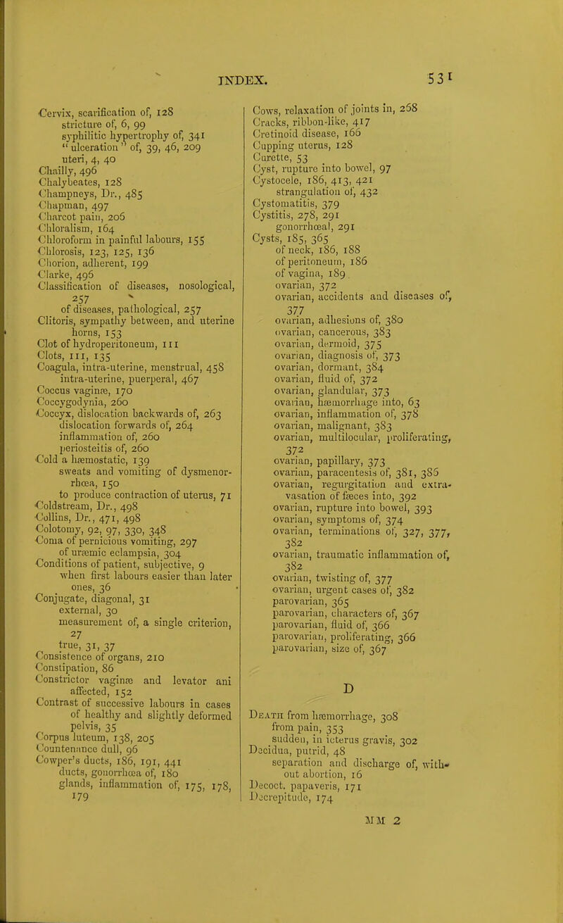 ■Cervix, scarification of, 128 stricture of, 6, 99 syphilitic hypertropliy of, 341 ulceration of, 39, 46, 209 uteri, 4, 40 Cliailly, 496 Chalybeates, 12S (^hampneys. Dr., 485 (Jluipman, 497 Charcot pain, 206 Chlorah'sm, 164 Chloroform in painful labours, 155 Chlorosis, 123, 125, 136 Chorion, adherent, 199 Clarke, 496 Classification of diseases, nosological, 257 of diseases, pathological, 257 Clitoris, sympathy between, and uterine horns, 153 Clot of hydroperitoneum, 111 Clots, iii, 135 Coagula, intra-uterine, menstrual, 458 intra-uterine, puerperal, 467 Coccus vaginre, 170 Coccygodynia, 260 Coccyx, dislocation backwards of, 263 dislocation forwards of, 264 inflammation of, 260 periosteitis of, 260 Cold a lijemostatic, 139 sweats and vomiting of dysmenor- rhoea, 150 to produce contraction of uterus, 71 Coldstream, Dr., 498 Collins, Dr., 471, 498 Colotomy, 92,_ 97, 330, 348 Coma of pernicious vomiting, 297 of urasmic eclampsia, 304 Conditions of patient, subjective, 9 when first labours easier than later ones, 36 Conjugate, diagonal, 31 external, 30 measurement of, a single criterion, 27 true, 31, 37 (consistence of organs, 210 Constipation, 86 Constrictor vaginaj and levator ani affected, 152 Contrast of successive labours in cases of healthy and slightly deformed pelvis, 35 Corpus luteum, 138, 205 Countenance dull, 96 Cowper's ducts, 186, 191, 441 ducts, goiion-hoea of, 180 glands, inflammation of, 175, 178, 179 Cows, relaxation of joints in, 268 Cracks, ribbon-like, 417 Cretinoid disease, 166 Cupping uterus, 128 Curette, 53 Cyst, rupture into bowel, 97 Cystocele, 1S6, 413, 421 strangulation of, 432 Cysfomatitis, 379 Cystitis, 278, 291 gonorrhceal, 291 Cysts, 185, 365 of neck, 186, 188 of peritoneum, 186 of vagina, 189. ovarian, 372 ovarian, accidents and diseases of, 377 ovarian, adhesions of, 380 ovarian, cancerous, 383 ovarian, dermoid, 375 ovarian, diagnosis of, 373 ovarian, dormant, 384 ovarian, fluid of, 372 ovarian, glandular, 373 ovarian, hemorrhage into, 63 ovarian, inflammation of, 378 ovarian, malignant, 383 ovarian, multilocular, proliferating, 372 ovarian, papillary, 373 ovarian, paracentesis of, 381, 385 ovarian, regurgitation and extra- vasation of faeces into, 392 ovarian, rupture into bowel, 393 ovarian, symptoms of, 374 ovarian, terminations of, 327, 377, 382 ovarian, traumatic inflammation of, 382 ovarian, twisting of, 377 ovarian, urgent cases of, 382 pai-ovarian, 365 parovarian, characters of, 367 parovarian, fluid of, 366 parovarian, proliferating, 366 parovarian, size of, 367 D Death from lisemon-hage, 308 from pain, 353 sudden, in icterus gravis, 302 Docidua, putrid, 48 separation and discharge of, with* out abortion, 16 Decoct, papaveris, 171 Djcrepitude, 174 MM 2