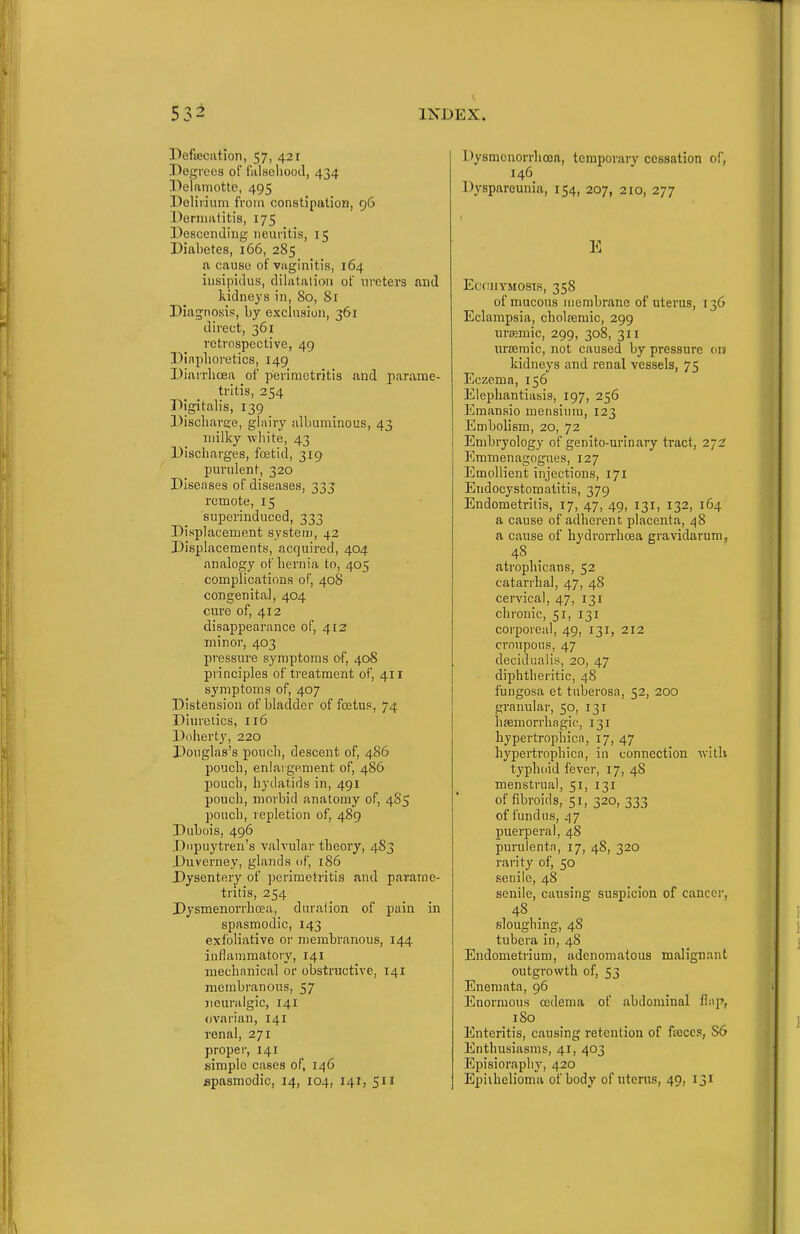 Pefieciition, 57, 421 Degrees of I'alsoliood, 434 Delamotte, 495 Doliiium from constipation, 96 Dermatitis, 175 Desceniliiig-neuritis, 15 Diai)etes, 166, 285 a cause of vaginitis, 164 insipidus, dihitalioii of ureters and kidneys in, 80, 81 Diagnosis, by exclusion, 361 direct, 361 retrospective, 49 Diaplioretics, 149 Diiiirlicea of perimetritis and parame- tritis, 254 Digitalis, 139 Discliar£;e, glairy albuminous, 43 milky white, 43 Discharges, foetid, 319 purulent, 320 Diseases of diseases, 333 remote, 15 superinduced, 333 Displacement systeu), 42 Displacements, acquired, 404 analogy of hernia to, 405 complications of, 408 congenita], 404 cure of, 412 disappearance of, 412 minor, 403 pressure symptoms of, 40S principles of treatment of, 411 symptoms of, 407 Distension of bladder of fojtus, 74 Diuretics, 116 Dnherty, 220 Douglas's poucli, descent of, 486 pouch, enlargement of, 486 pouch, hydatids in, 491 pouch, morbid anatomy of, 485 pouch, repletion of, 489 Dubois, 496 Dnpuytren's valvular theory, 4S3 Duverney, glands of, 186 Dysentery of ])erimetritis and parame- tritis, 254 Dysmenorrboea, duration of pain in spasmodic, 143 exfoliative or membranous, 144 inflammatory, 141 mechanical or obstructive, 141 membranous, 57 jicuralgic, 141 ovarian, 141 renal, 271 proper, 141 simple cases of, 146 spasmodic, 14, 104, 141, 511 Dysmenorrboea, temporary cessation of, 146 Dyspareunia, 154, 207, 210, 277 E ECC:11YM0SIS, 358 of mucous membrane of uterus, 136 Eclampsia, cholasmic, 299 uriBmic, 299, 308, 311 ursemic, not caused by pressure on kidneys and renal vessels, 75 Eczema, 156 Elephantiasis, 197, 256 Emansio mensinm, 123 Embolism, 20, 72 Embryology of genito-urinary tract, 272 Emmenagogues, 127 Emollient injections, 171 Endocystomatitis, 379 Endometritis, 17, 47, 49, 131, 132, 164 a cause of adherent placenta, 48 a cause of hydrorrhoea gravidarum, 48 _ atrophicans, 52 catarrhal, 47, 48 cervical, 47, 131 chronic, 51, 131 coi'poreal, 49, 131, 212 croupous, 47 decidiialiy, 20, 47 diphtheritic, 48 fungosa et tuberosa, 52, 200 granular, 50, 131 hfemorrhagic, 131 bypertrophica, 17, 47 hypertropbica, in connection with typhoid fever, 17, 48 menstrual, 51, 131 of fibroids, 51, 320, 333 of fundus, 47 puerperal, 48 purulenta, 17, 48, 320 rarity of, 50 senile, 48 senile, causing suspicion of cauccr, 48 _ sloughing, 48 tubera in, 48 Endometrium, adenomatous malignant outgrowth of, 53 Enemata, 96 Enormous oedema of .ibdominal flap, 180 Enteritis, causing retention of fiBCCs, 86 Enthusiasms, 41, 403 Episiorapliy, 420 Epiihelioma of body of uterus, 49, 131