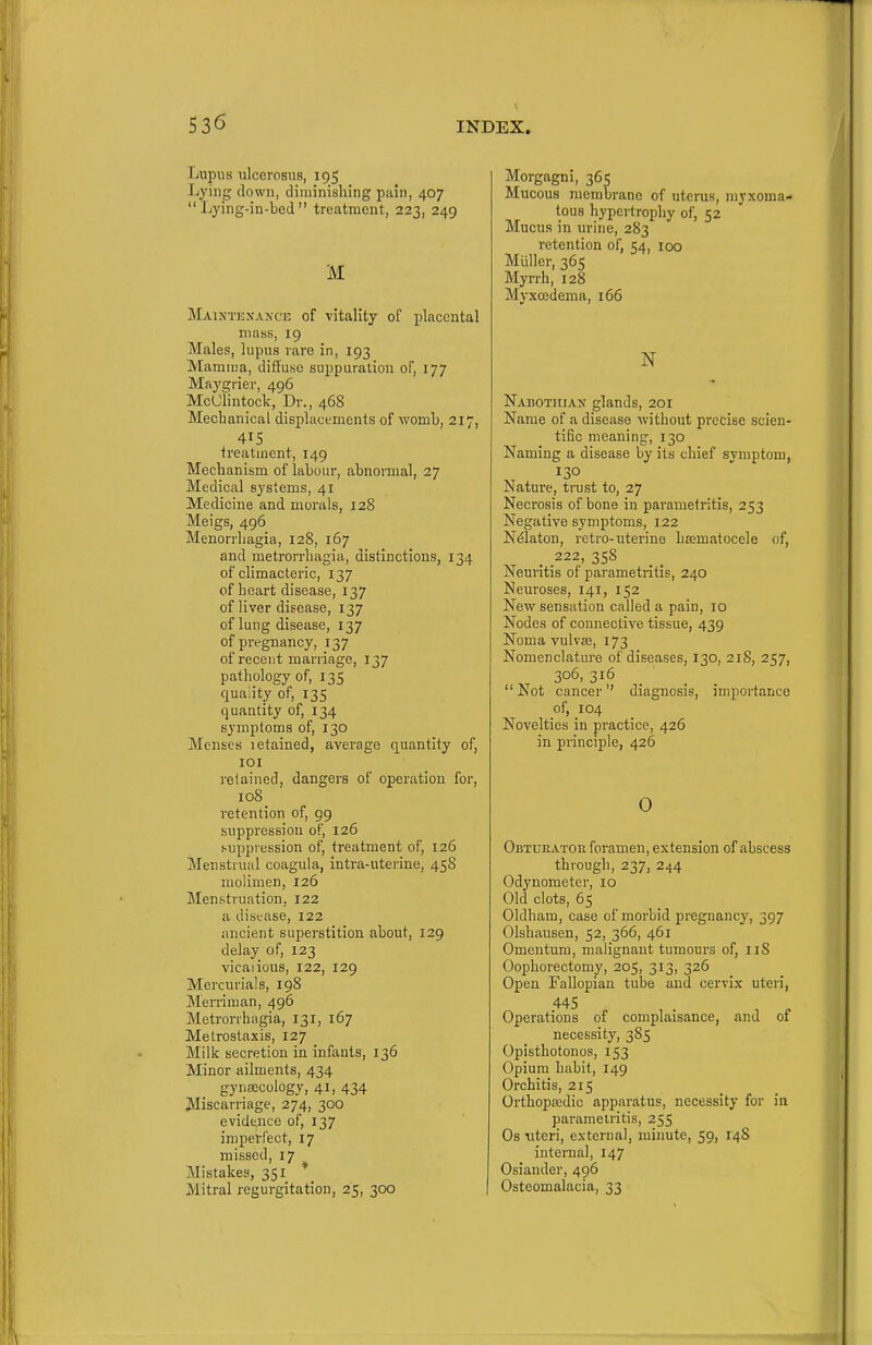 Lupus ulcerosus, 195 Lying clown, diminishing pain, 407 Lying-in-bed treatment, 223, 249 M Maixtexance of vitality of placental niaiis, 19 Males, lupus rare in, 193 Mamma, diffuse suppuration of, 177 Maygrier, 496 McClintock, Dr., 468 Mechanical displacements of womb, 217, 415 ireatment, 149 Mechanism of labour, abnormal, 27 Medical systems, 41 Medicine and morals, 128 Meigs, 496 Menorrhagia, 128, 167 and metrorrhagia, distinctions, 134 ofchmacteric, 137 of heart disease, 137 of liver disease, 137 of lung disease, 137 of pregnancy, 137 of recent marriage, 137 pathology of, 135 quality of, 135 quantity of, 134 symptoms of, 130 Menses letained, average quantity of, lOI retained, dangers of operation for, io8_ retention of, 99 suppression of, 126 suppression of, treatment of, 126 Menstrual coagula, intra-uterine, 458 molimen, 126 Menstruation, 122 a disease, 122 ancient superstition about, 129 delay of, 123 vicaiious, 122, 129 Mercurials, 198 Merriman, 496 Metrorrhagia, 131, 167 Metrostaxis, 127 Milk secretion in infants, 136 Minor ailments, 434 gynjccology, 41, 434 Miscarriage, 274, 300 evidence of, 137 imperfect, 17 missed, 17 Mistakes, 351 * Mitral regurgitation, 25, 300 Morgagni, 365 Mucous membrane of uterus, myxoma- tous hypertrophy of, 52 Mucus in urine, 283 retention of, 54, 100 Miiller, 365 Myrrh, 128 Myxcedema, 166 N Nabotiiian glands, 201 Name of a disease without precise scien- tific meaning, 130 Naming a disease by its chief symptom, 130 Nature, trust to, 27 Necrosis of bone in parametritis, 253 Negative symptoms, 122 Ndlaton, retro-uterine hasmatocele of, 222, 358 Neuritis of parametritis, 240 Neuroses, 141, 152 New sensation called a pain, 10 Nodes of connective tissue, 439 Noma vulvas, 173 Nomenclature of diseases, 130, 218, 257, 306, 316 _  Not cancer diagnosis, importance of, 104 Novelties in practice, 426 in principle, 426 0 Obtueator foramen, extension of abscess through, 237, 244 Odynometer, 10 Old clots, 65 Oldham, case of morbid pregnane}-, 397 Olshausen, 52, 366, 461 Omentum, malignant tumours of, iiS Oophorectomy, 205, 313, 326 Open Fallopian tube and cervix uteri, 445 Operations of complaisance, and of necessity, 385 Opisthotonos, 153 Opium habit, 149 Orchitis, 215 Orthopiedic apparatus, necessity for in parameiritia, 255 Os uteri, external, minute, 59, 148 internal, 147 Osiander, 496 Osteomalacia, 33