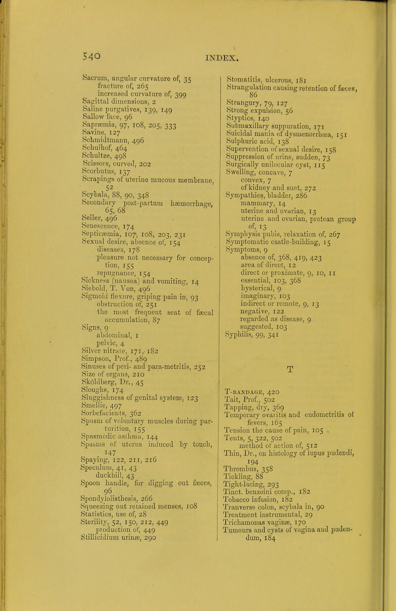 Sacrum, angular curvature of, 35 fracture of, 265 increased curvature of, 399 Sagittal tlimensions, 2 Saline purgatives, 139, 149 Sallow face, 96 Saprremia, 97, 108, 205, 333 Savine, 127 ScbmiJtmann, 496 Scliulhof, 464 Schultze, 498 Scissors, cui-veJ, 202 Scorbutus, 137 Scrapings of uterine mucous membrane, 52 Scybala, 88, 90, 348 Secondary post-partuiu lisemorrliage, 65, 68 Seiler, 496 Senescence, 174 Septicciemia, 107, 108, 203, 231 Sexual desire, absence of, 154 . diseases, 178 pleasure not necessary for concep- tion, 155 repugnance, 154 Sickness (nausea) and vomiting, 14 Siebold, T. Von, 496 Sigmoid flexin-e, griping pain in, 93 obstruction of, 251 the most frequent seat of fiecal accumulation, 87 Signs, 9 abdominal, i pelvic, 4 Silver nitraie, 171, 182 Simpson, Prof, 489 Sinuses of peri- and para-metritis, 252 Size of organs, 210 Skfildberg, Dr., 45 Sloughs, 174 Sluggishness of genital system, 123 Smellie, 497 Sorbcfacients, 362 Spasm of volinitary muscles during par- turition, 155 Spasmodic asthma, 144 Spasms of uterus induced by touch, 147 Spaying, 122, 211, 216 Speculum, 41, 43 duckbill, 43 Spoon handle, for digging out faeces, Spondylolisthesis, 266 Squeezing out retained menses, 108 Statistics, use of, 28 Sterility, 52, 150, 212, 449 production of, 449 Stillicidium uriuje, 290 Stomatitis, ulcerous, 181 Strangulation causing retention of fseces, 86 Strangury, 79, 127 Strong expulsion, 56 Styptics, 140 Submaxillary suppuration, 171 Suicidal mania of dysmenorrhoua, 151 Sulphuric acid, 138 Supervention of sexual desire, 158 Suppression of urine, sudden, 73 Surgically unilocular cyst, 115 Swelling, concave, 7 convex, 7 of kidney and suet, 272 Sympathies, bladder, 286 mammary, 14 uterine and ovarian, 13 uterine and ovarian, protean group of, 13 Symphysis pubis, relaxation of, 267 Symptomatic castle-building, 15 Symptoms, 9 absence of, 368, 419, 423 area of direct, 12 direct or proximate, 9, 10, 11 essential, 103, 368 hysterical, 9 imaginary, 103 indirect or remote, 9, 13 negative, 122 regarded as disease, 9 suggested, 103 Syphilis, 99, 341 T T-BANDAGE, 42O Tait, Prof, 502 Tapping, dry, 369 Temporary ovaiitis and endometritis ot fevers, 165 Tension the cause of pain, 105 Tents, 5, 322, 502 method of action of, 512 Thin, Dr., on histology of lupus pudendi, 194 Thrombus, 358 Tickling, 88 Tight-lacing, 293 Tinct. benzoini comp., 1S2 Tobacco infusion, 1S2 Tranverse colon, scybala in, 90 Treatment instrumental, 29 Trichamonas vaginre, 170 Tumours and cysts of vagina and puden- dum, 184