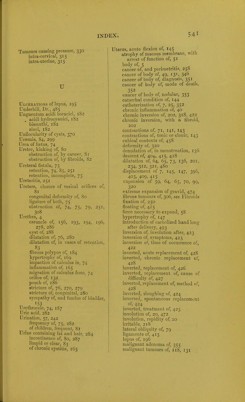 Tumours causing pressure, 330 intra-cervical, 315 intra-utorine, 315 U Ulc'ekations of lupus, 195 Underhill, Dr., 485 Unguentiim acidi boracici, 1S2 acidi liydrocyanici, 182 bismuthi, 182 zinci, 182 TIniloeularity of cj'sts, 370 Urpemia, 84, 299 Urea of foetus, 74 Ureter, kinking of, 80 obstruction of, by cancer, 8 r obstruction of, by fibroids, 82 Ureteral fistula, 75 retention, 74, 85, 251 retention, incomplete, 75 Ureteritis, 251 Ureters, closure of vesical oiifices of, 81 congenital deformity of, So ligature of both, 75 obstruction of, 74, 75, 79, 251, 308 Uretlira, 4 caruncle of, 156, 193, 194, 196, 278, 286 cyst of, 288 dilatation of, 76, 280 dilatation of, in cases of retention, fibrous polypus of, 184 hj'pertropliy of, 169 impaction of calculus in, 74 inflammation of, 165 migration of calculus from. 74 orifice of, 132 pouch of, 186 stricture of, 76, 270, 279 stricture of, congenital, 280 sympathy of, and fundu.s of bladder, 153 Urethrocele, 74, 187 Uric acid, 282 Ui-ination, 57, 242 frequency of, 75, 282 of children, frequent, 8r Urine containing fat and hair, 284 incontinence of, 80, 287 limpid or clear, 83 Uterus, acute flexion of, 145 atrophy of mucous membrane, with arrest of function of, 51 body of, 5 . . „ cancer of, and periraetntis, 258 cancer of body of, 49, 131, 34^ cancer of body of, diagnosis, 351 cancer of body of, mode of death, 352 cancer of body of, nodular, 353 catarrhal condition of, 144 catheterization of, 7, 25, 352 chronic inflammation of, 40 chronic inversion of, 202, 318, 422 chronic inversion, with a fibroid, 202 contractions of, 71, 141, 143 contractions of, tonic or clonic, 143 cubical contents of, 458 deformity of, 320 denudation of, in menstruation, 136 descent of, 404, 415, 418 dilatation of, 64, 65, 73, 136, 201, 234, 312, 321, 480 displacement of 7, 145, 147, 396, 403, 409, 415 expansion of 59, 64, 65, 70, 99, 320 extreme expansion of gi-avid, 474 fibrous tumours of, 306, see Fibroids fixation of, 250 floating of, 415 force necessary to expand, 58 hypertrophy of, 147 introduction of carboUzed hand long after delivery, 493 inversion of, involution after, 423 inversion of, symptoms, 423 inversion of, time of occurrence of, 422 inverted, acute replacement of, 428 inverted, chronic replacement of, 428 inverted, replacement of, 426 inverted, replacement of, cause of difficulty of, 427 inverted, replacement of, method of, 428 invei-ted, sloughing of, 424 inverted, spontaneous replacement; of, 424 inverted, treatment of, 425 involution of, 20, 472 involution, rapidity of, 20 irritable, 218 lateral obliquity of, 79 ligaments of, 415 lupus of, 196 malignant adenoma of, 355