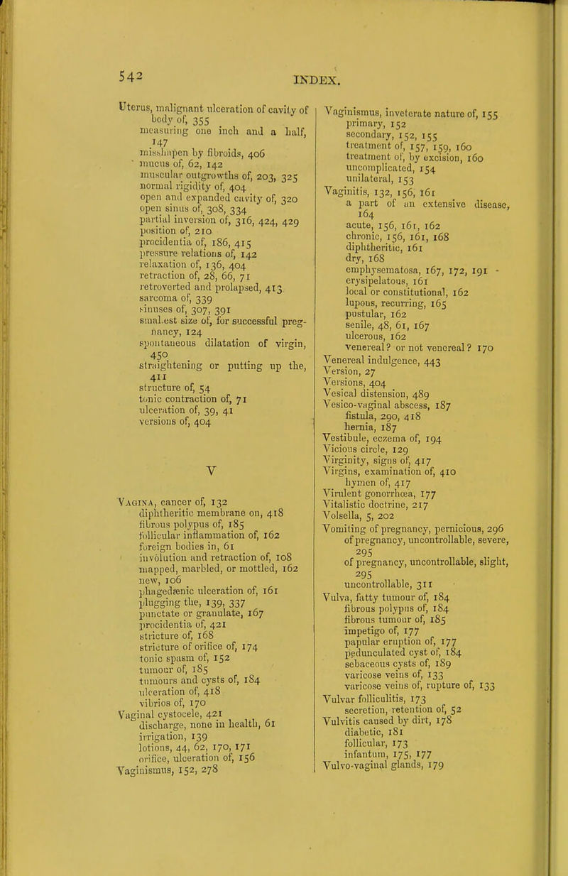 Uterus, malignant ulceration of cavity of body of, mcasmiiig one inch and a half, .147 mishlinpen by fibroids, 406 ' 3T1UCUS of, 62, 142 muscular outgi'owtha of, 203, 325 normal rigidity of, 404 open and expanded cavity of, 320 open sinus of, 308, 334 partial inversion of, 316, 424, 429 position of, 210 procidentia of, 186, 415 l)ressure relations of, 142 relaxation of, 136, 404 retraction of, 28, 66, 71 retroverted and prolapsed, 413 sarcoma of, 339 f-inuses of, 307, 391 siual.est size of, for successful preg- nancy, 124 spontaneous dilatation of virgin, 450 straightening or putting up the, 411 structure of, 54 tonic contraction of, 71 ulceration of, 39, 41 versions of, 404 V Vaoixa, cancer of, 132 diphtheritic membrane on, 418 fibrous polypus of, 185 follicular inflammation of, 162 foreign bodies in, 61 involution and retraction of, 108 mapped, marbled, or mottled, 162 new, 106 phagedsenic ulceration of, 161 plugging the, 139, 337 punctate or granulate, 167 lirocidentia of, 421 stricture of, 168 stricture of orifice of, 174 tonic spasm of, 152 tumour of, 185 tumours and cysts of, 184 ulceration of, 418 vibrios of, 170 Vaginal cystocele, 421 discharge, none in health, 61 irrigation, 139 lotions, 44, 62, 170, 171 orifice, ulceration of, 156 Yaginismus, 152, 278 Vagmismus, inveterate nature of, 155 primary, 152 secondary, 152, 155 treatment of, 157, 159, 160 treatment of, by excision, 160 uncomplicated, 154. unilateral, 153 Vaginitis, 132, 156, 161 a part of an extensive disease, 164 acute, 156, i6r, 162 chronic, 156, 161, i68 diphtheritic, 161 dry, 168 emphysematosa, 167, 172, 191 - erysipelatous, 161 local or constitutional, 162 lupous, recurring, 165 pustular, 162 senile, 48, 61, 167 ulcerous, 162 venereal? or not venereal ? 170 Venereal indulgence, 443 Version, 27 Versions, 404 Vesical distension, 489 Vesico-vaginal abscess, 187 fistula, 290, 418 lieraia, 187 Vestibule, eczema of, 194 Vicious circle, 129 Virginity, signs of, 417 Virgins, examination of, 410 hymen of, 417 Vinilent gonorrhoea, 177 Vitalistic doctrine, 217 Volsella, 5, 202 Vomiting of pregnancy, pernicioua, 296 of pregnancy, uncontrollable, severe, 29s of pregnancy, uncontrollable, slight, 29s uncontrollable, 311 Vulva, fatty tumour of, 184 fibrous polypus of, 184 fibrous tumour of, 185 impetigo of, 177 papular eruption of, 177 pedunculated cyst of, 184 sebaceous cysts of, 189 varicose veins of, 133 varicose veins of, rupture of, 133 Vulvar folliculitis, 173 secretion, retention of, 52 Vulvitis caused by dirt, 178 diabetic, 181 follicular, 173 infantum, 175, 177 Vulvo-vagiuiil glands, 179