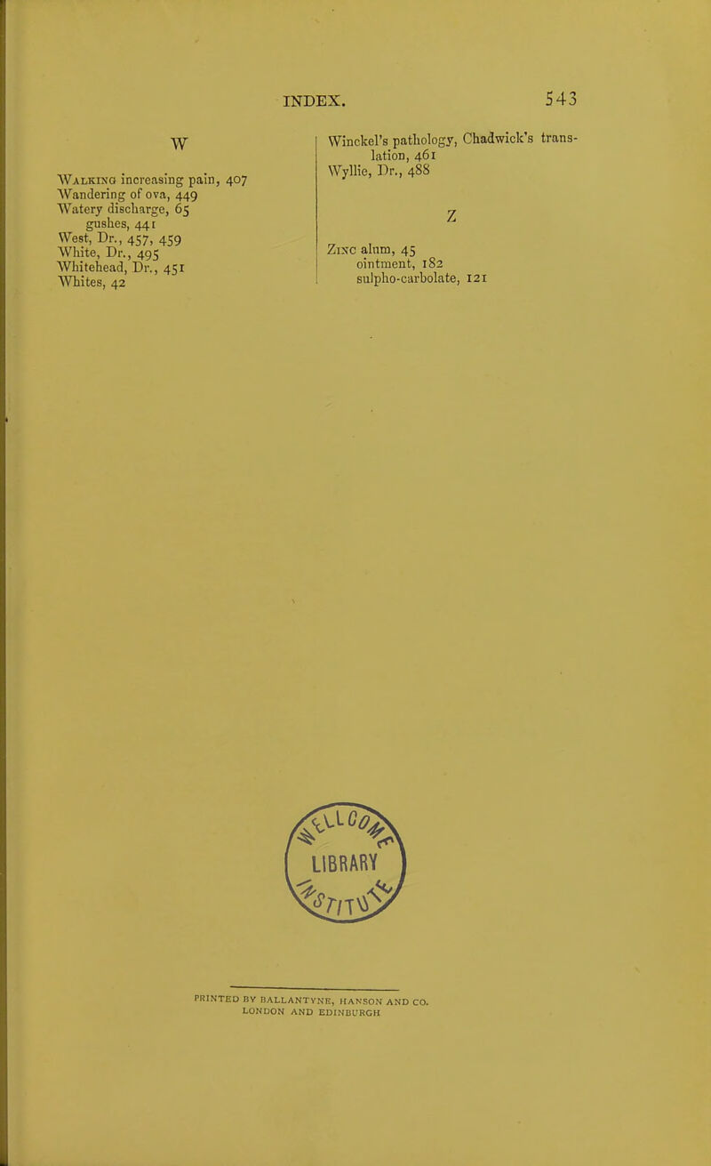 W Walking increasing pain, 407 Wandering of ova, 449 Watery discliarge, 65 gushes, 441 West, Dr., 457, 459 White, Dr., 495 Whitehead, Dr., 451 Whites, 42 Winckel's patliology, Chadwick's trans- lation, 461 Wyllie, Dr., 488 Zixc alum, 45 ointment, 182 sulpho-carbolate, 121 PRINTED BY BALLANTYNE, HANSON AND CO. LONDON AND EDINBURGH