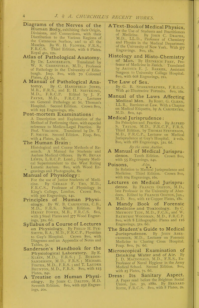 Diagrams of the Nerves of the Human Body, exhibiting their Origin, Divisions, and Connections, with their Distribution to the Various Regions of the Cutaneous Surface, and to\all the Muscles. ]iy \V. 11. Fi.owKK, F.R..S., F. R.C.S. Third Kdition, with 6 Flates. Royal 4to, 12s. Atlas of Pathological Anatomy. By Dr. Lancereaux. Tran.slated by W. S. GuEENKiELD, M.D., I'rofessor of Pathology in the University of Edin- burgh. Imp. 8vo, with 70 Coloured Plates, £s 5s. A Manual of Pathological Ana- tomy. By C. tlANDi'iELD Jones, M.B., F.R.S., and E. H. Sieveking, M.D., F.R.C.P. Edited by J. F. Payne, M.D., F.R.C.P., Lecturer on General Pathology at St. Thomas's Hospital. Second Edition. Crown 8vo, with 195 Engravings, 16s. Post-mortem Examinations: A Description and E.xplanation of the Method of Performing them, with especial reference to Medico-Legal Practice. By Prof. ViRCHOW. Translated by Dr. T. P. Smith. Second Edition. Fcap. 8vo, ■ with 4 Plates, 3s. 6d. The Human Brain : Histological and Coarse Methods of Re- search. A Manual for .Students and Asylum Medical Officers. By W. Bevan Lewis, L.R.C.P. Lond., Deputy Medi- cal Superintendent to the West Riding Lunatic Asylum. 8vo, with Wood En- gravings and Photographs, 8s. Manual of Physiology: For the use of Junior .Students of Medi- cine. By Gerald F. Yeo, M.D., F.R.C.S., Professor of Physiology in King's College, London. Crown 8vo, with 300 Engravings, 14s. Principles of Human Physi- ology. By W^ B. Carpenter, C.B., M.D., F.R.S. Ninth Edition. By Henry Power, M.B., F.R.C.S. 8vo, with 3 Steel Plates and 377 Wood Engrav- ings, 31S. 6d. Syllabus of a Course of Lectures on Physiology. By Phii,ip H. Pye- Smith, B.A., M.D., F.R.C.P., Physician to Guy's Hospital. Crown 8vo, with Diagrams and an Appendix of Notes and Tables, 5s. Sanderson's Handbook for the Physiological Laboratory. By E. Klein, M.D., F.R.S. ; J. Burdon- .Sanderson, M.D., F.R.S. ; Michael Foster, M.D., F.R.S. ; and T. Lauder Brunton, M.D., F.R.S. 8vo, with 123 Plates, 24s. A Treatise on Human Physi- ology. By John C. Dalton, M.D. Seventh Edition. 8vo, with 252 Engrav- ings, 20s. AText-Bookof Medical Physics, for the U.se of Students and Practitioners 1 ,^'=''='«=- % Jo'iN' C. Draper, M.D., LL.D., Professor of Chemistry and I'hysics in the Medical Department of the University of New York. With 377 Engravings. 8vo, iSs. Histology and Histo-Chemistry of Man. By Heinricii Frey, Pro- fessor of Medicine in Zurich. Translated by Akthuk E. J. Barker, Assistant Surgeon to University College Hospital. 8vo, with 608 Engravings, 21s. The Law of Sex. By G. B. Starkweather, F.R.G.S. With 40 Illustrative Portraits. 8vo, i6s. Manual of the Laws Affecting Medical Men. By Rout. G. Glenn, LL.B., Barrister-at-Law. With a Chapter on Medical Etiquette, by A. Carpenter, M.D. 8vo, 14s. Medical Jurisprudence : Its Principles and Practice. By Alfred S. Tavlor, M.D., F.R.C.P., F.R.S. Third Edition, by Thomas Stevenson, M.D., F.R.C.P., Lecturer on Medical Jurisprudence at Guy's Hospital. 2 vols. 8vo, with 188 Engravings, 31s. 6d. By the same Author. A Manual of Medical Jurispru- dence. Tenth Edition. Crown Svo, with 55 Engravings, 14s. Poisons, Also. In Relation to Medical Jurisprudence and Medicine. Third Edition. Crown 8vo, with 104 Engravings, 16s. Lectures on Medical Jurispru- dence. By Francis Ogston, M.D., late Profe.ssor in the University of Aber- deen. Edited by Francis Ogston, Jun., M.D. 8vo, with 12 Copper Plates, i8s. A Handy Book of Forensic Medicine and Toxicology. By C. Meymott Tidy, M.D., F.C.S., and W. Bathurst Woodman, M.D., F.R.C.P. 8vo, with 8 Lithographic Plates and I16 Engravings, 31s. 6d. The Student's Guide to Medical Jurisprudence. By John Aber- CROMBiE, M.D., Lecturer on Forensic Medicine to Charing Cross Hospital. Fcap. Svo, 7s. 6d. Microscopical Examination of Drinking Water and of Air. By J. D. Macdonald, M.D., F.R.S., Ex- Professor of Naval Hygiene in the Army Medical School. Second Edition. Svo, with 25 Plates, 7s. 6d. Dress: Its Sanitary Aspect. A Paper read before the 15righton Social Union, Jan. 30, 1880. By Bernard Roth, F.R.C.S. Svo, with 8 Plates, 2s.