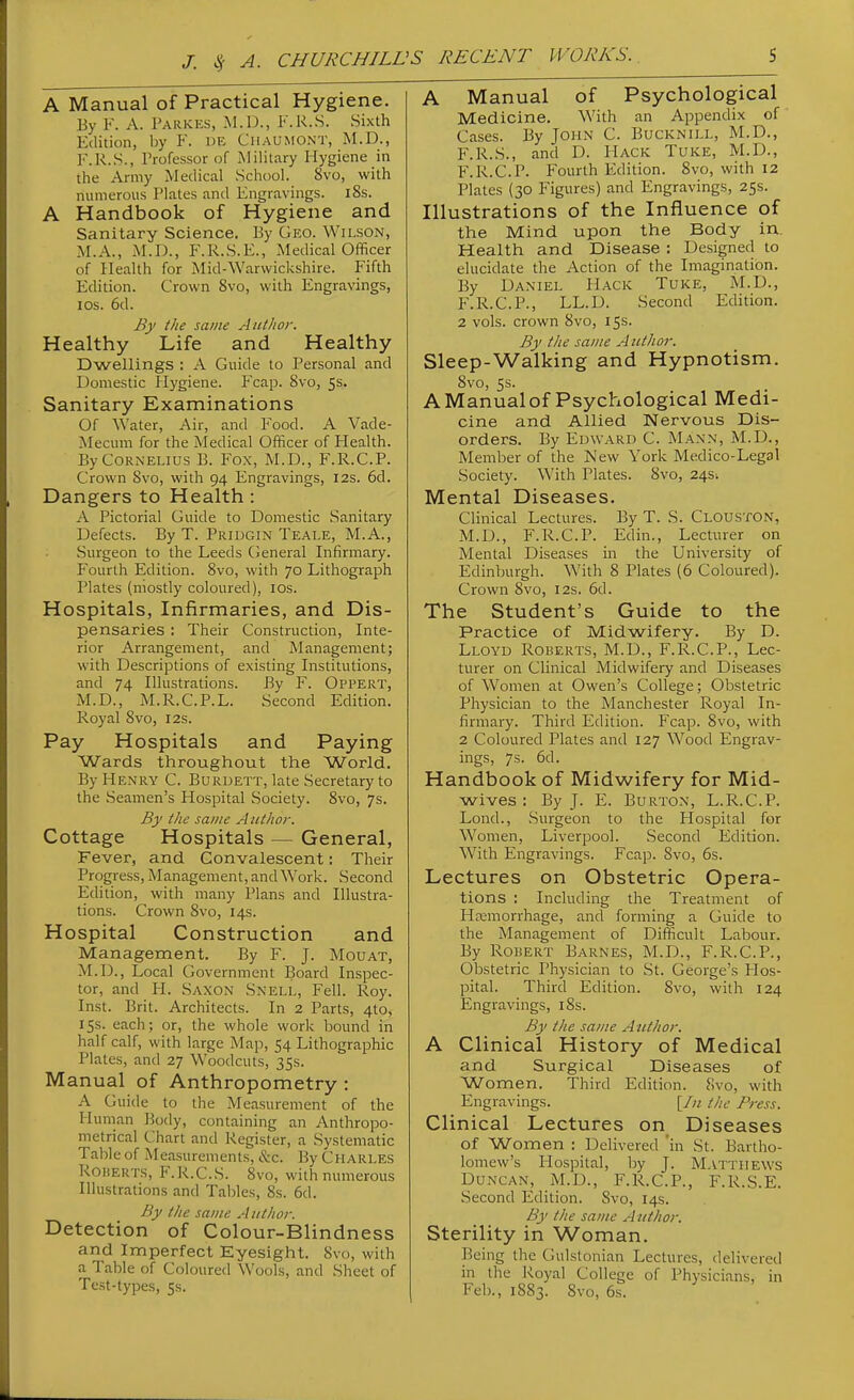 A Manual of Practical Hygiene. By K. A. Parkes, .M.D., I'.R.S. Sixth Edition, by F. DE Chaumont, M.D., F.R.S., Trofessor of Military Hygiene in the Army Medical School. 8vo, with numerous Plates and Engravings. l8s. A Handbook of Hygiene and Sanitary Science. By Geo. Wilson, M.A., M.D., F.R.S.E., Medical Officer of Health for Mid-Warwickshire. Fifth Edition. Crown 8vo, with Engravings, IDS. 6d. By the same Author. Healthy Life and Healthy Dwellings : A Guide to Personal and Domestic Hygiene. Fcap. 8vo, Ss. Sanitary Examinations Of Water, Air, and Food. A Vade- Mecum for the Medical Officer of Health. By Cornelius B. P^ox, M.D., F.R.C.P. Crown Svo, with 94 Engravings, 12s. 6d. Dangers to Health : A Pictorial Guide to Domestic Sanitary Defects. By T. Pridgin Teale, M.A., Surgeon to the Leeds (Jeneral Infirmary. Fourth Edition. Svo, with 70 Lithograph Plates (mostly coloured), los. Hospitals, Infirmaries, and Dis- pensaries : Their Construction, Inte- rior Arrangement, and Management; with Descriptions of existing Institutions, and 74 Illustrations. By F. Oppert, M.D., M.R.C.P.L. Second Edition. Royal 8vo, 12s. Pay Hospitals and Paying Wards throughout the World. By Henry C. Buruett, late Secretary to the Seamen's Hospital Society. Svo, 7s. By the same A uthor. Cottage Hospitals — General, Fever, and Convalescent: Their Progress, Management, and Work. Second Edition, with many Plans and Illustra- tions. Crown Svo, 14s. Hospital Construction and Management. By F. J. Mouat, M.D., Local Government Board Inspec- tor, and H. Saxon Snell, Fell. Roy. Inst. Brit. Architects. In 2 Parts, 4to, 15s. each; or, the whole work bound in half calf, with large Map, 54 Lithographic Plates, and 27 Woodcuts, 35s. Manual of Anthropometry : A Guide to the Measurement of the Human Body, containing an Anthropo- metrical Chart and Register, a Systematic Table of Measurements, &c. By CHARLES Roberts, F.R.C.S. Svo, with numerous Illustrations and Tables, 8s. 6d. By the same Author. Detection of Colour-Blindness and Imperfect Eyesight. 8vo, with a Table of Coloured Wools, and Sheet of Test-types, 5s. A Manual of Psychological Medicine. With an Appendix of Cases. By John C. Bucknill, M.D., F.R.S., and D. Hack Tuke, M.D., F.R.C.P. Fourth Edition. Svo, with 12 Plates (30 Figures) and Engravings, 25s. Illustrations of the Influence of the Mind upon the Body in.. Health and Disease : Designed to elucidate the Action of the Imagination. By Daniel Hack Tuke, M.D., F.R.C.P., LL.D. Second Edition. 2 vols, crown Svo, 15s. By the same Author. Sleep-Walking and Hypnotism. Svo, 5s. AManualof Psychological Medi- cine and Allied Nervous Dis- orders. By Edward C. Mann, M.D., Member of the New York Medico-Legal Society. With Plates. Svo, 245^ Mental Diseases. Clinical Lectures. By T. S. Clouston, M.D., F.R.C.P. Edin., Lecturer on Mental Diseases in the University of Edinburgh. With S Plates (6 Coloured). Crown Svo, 12s. 6d. The Student's Guide to the Practice of Midwifery. By D. Lloyd Roberts, M.D., F.R.C.P., Lec- turer on Clinical Midwifery and Diseases of Women at Owen's College; Obstetric Physician to the Manchester Royal In- firmary. Third Edition. Fcap. Svo, with 2 Coloured Plates and 127 Wood Engrav- ings, 7s. 6d. Handbook of Midwifery for Mid- wives : By J. E. Burton, L.R.C.P. Lond., Surgeon to the Hospital for Women, Liverpool. Second Edition. With Engravings. Fcap. Svo, 6s. Lectures on Obstetric Opera- tions : Including the Treatment of H:emorrhage, and forming a Guide to the Management of Difficult Labour. By Robert Barnes, M.D., F.R.C.P., Obstetric Physician to St. George's Hos- pital. Third Edition. Svo, with 124 Engravings, 18s. By the same Author. A Clinical History of Medical and Surgical Diseases of Women. Third Edition. Svo, with Engravings. the Press. Clinical Lectures on Diseases of Women : Delivered 'in St. Bartho- lomew's Hospital, by J. Matthews Duncan, M.D., F.R.C.P., F.R.S.E. Second Edition. Svo, 14s. By the same Author. Sterility in Woman. Being the Gulslonian Lectures, delivered in the Royal College of Physicians, in Feb., 18S3. Svo, 6s.