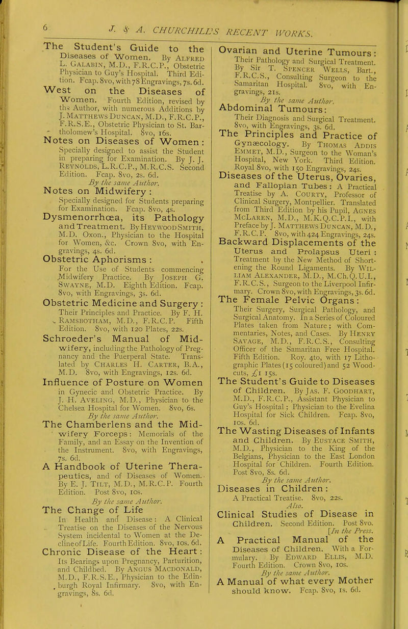 The Student's Guide to the Diseases of Women. By Alfhfu L. Galahin, M.D., F.R.C.P., Obstetric Physician to Guy's Hospital. Third Edi- tion. Fcap. 8vo, with 78 Engravings, 7s. 6d. West on the Diseases of Women. Fourth Edition, revised by th» Author, with numerous Additions by J. Matthews Duncan, M.D., F.R.C.P., F.R.S.E., Obstetric Physician to St. Bar- - tholomew's Hospital. 8vo, i6s. Notes on Diseases of Women: Specially designed to assist the Student in preparing for Examination. By J. J. Reynolds, L.R.C.P., M.R.C.S. Second Etlition. Fcap. 8vo, 2s. 6d. By the same A iit/107: Notes on Midwifery : Specially designed for Students preparing for Examination. Fcap. 8vo, 4s. Dysmenorrhoea, its Pathology and Treatment. By Heywood Smith, M.D. Oxon., Physician to the Hospital for Women, &c. Crown 8vo, with En- gravings, 4s. 6d. Obstetric Aphorisms : For the Use of Students commencing JVEidwifery Practice. By Joseph G. SwAYNE, M.D. Eighth Edition. Fcap. 8vo, with Engravings, 3s. 6d. Obstetric Medicine and Surgery : Their Principles and Practice. By F. H. . Ramsbotham, M.D., F.R.C.P. Fifth Edition. 8vo, with 120 Plates, 22s. Schroeder's Manual of Mid- wifery, including the Pathology of Preg- nancy and the Puerperal .State. Trans- lated by Charles H. Carter, B.A., M.D. 8vo, with Engravings, 12s. 6d. Influence of Posture on Women in Gynecic and Obstetric Practice. By J. H. AVELING, M.D., Physician to the Chelsea Hospital for Women. 8vo, 6s. By the same AtttJior. The Chamberlens and the Mid- wifery Forceps: Memorials of the Family, and an Essa)' on the Invention of the Instrument. 8vo, with Engravings, 7s. 6d. A Handbook of Uterine Thera- peutics, and of Diseases of Women. ■ By E. J. Tilt, M.D., M.R.C.P. Fourth Edition. Post 8vo, los. By the same A lit ho?: The Change of Life In Health anrf Disease: A Clinical Treatise on the Diseases of the Nervous System incidental to Women at the De- clineofLife. Fourth Edition. 8vo, los. 6d. Chronic Disease of the Heart: Its Bearings upon Pregnancy, Parturition, and Childbed. By Angus Macdonald, M.D., F.R.S.E., Physician to the Edin- , luirgh Royal Infirmary. 8vo, with En- gravings, 8s. 6d. Ovanan and Uterine Tumours: Their Pathology and Surgical Treatment. •'^''ENCER Wells, Bart., i;.K.C.S., Consulting Surgeon to the Samaritan Hospital. 8vo, with En- gravings, 2 Is. By the same AtUhor. Abdominal Tumours: Their Diagnosis and Surgical Treatment. 8vo, with Engravings, 3s. 6d. The Principles and Practice of Gynaecology. By Thomas Addis Emmet, M.D., Surgeon to the Woman's Hospital, New York. Third Edition. Royal 8vo, with 150 Engravings, 24s. Diseases of the Uterus, Ovaries, and Fallopian Tubes : A Practical Treatise by A. CouRTY, Professor of Clinical Surgery, Montpellier. Translated from Third Edition by his Pupil, Agn'es McLaren, M.D., M.K.Q.C.P.I., with Preface by J. Matthews Duncan, M.D., F. R. C. P. 8vo, with 424 Engravings, 24s. Backward Displacements of the Uterus and Prolapsus Uteri : Treatment by the New Method of Short- ening the Round Ligaments. By Wil- liam Alexander, M.D., M.Ch.Q.U.L, F. R. C. S., Surgeon to the Liverpool Infir- mary. Crown 8vo, with Engravings, 3s. 6d. The Female Pelvic Organs: Their Surgery, Surgical Pathology, and Surgical Anatomy. In a Series of Coloured Plates taken from Nature; with Com- mentaries, Notes, and Cases. By Henry Savage, M.D., F.R.C.S., Consulting Officer of the Samaritan Free Hospital. Fifth Edition. Roy. 4to, with 17 Litho- graphic Plates (15 coloured)and 52 Wood- cuts, £\ 15s. The Student's Guide to Diseases of Children. By Jas. F. Goodhart, M.D., F.R.C.P., Assistant Physician to Guy's Hospital ; Physician to the Evelina Hospital for .Sick Children. Fcap. 8vo, IDS. 6d. The Wasting Diseases of Infants and Children. By Eustace Smith, M.D., Physician to the King of the Belgians, Physician to the East London Hospital for Children. Fourth Edition. Post 8vo, 8s. 6d. By the same Author. Diseases in Children : A Practical Treatise. 8vo, 22s. Also. Clinical Studies of Disease in Children. Second Edition. Post Svo. [/;/ the Press. A Practical Manual of the Diseases of Children. With a For- raulaiy. By Edward Ellis, M.D. Fourth Edition. Crown Svo, los. By the same .1 uthor. A Manual of what every Mother should know. Fcap. 8vo, is. 6d. I