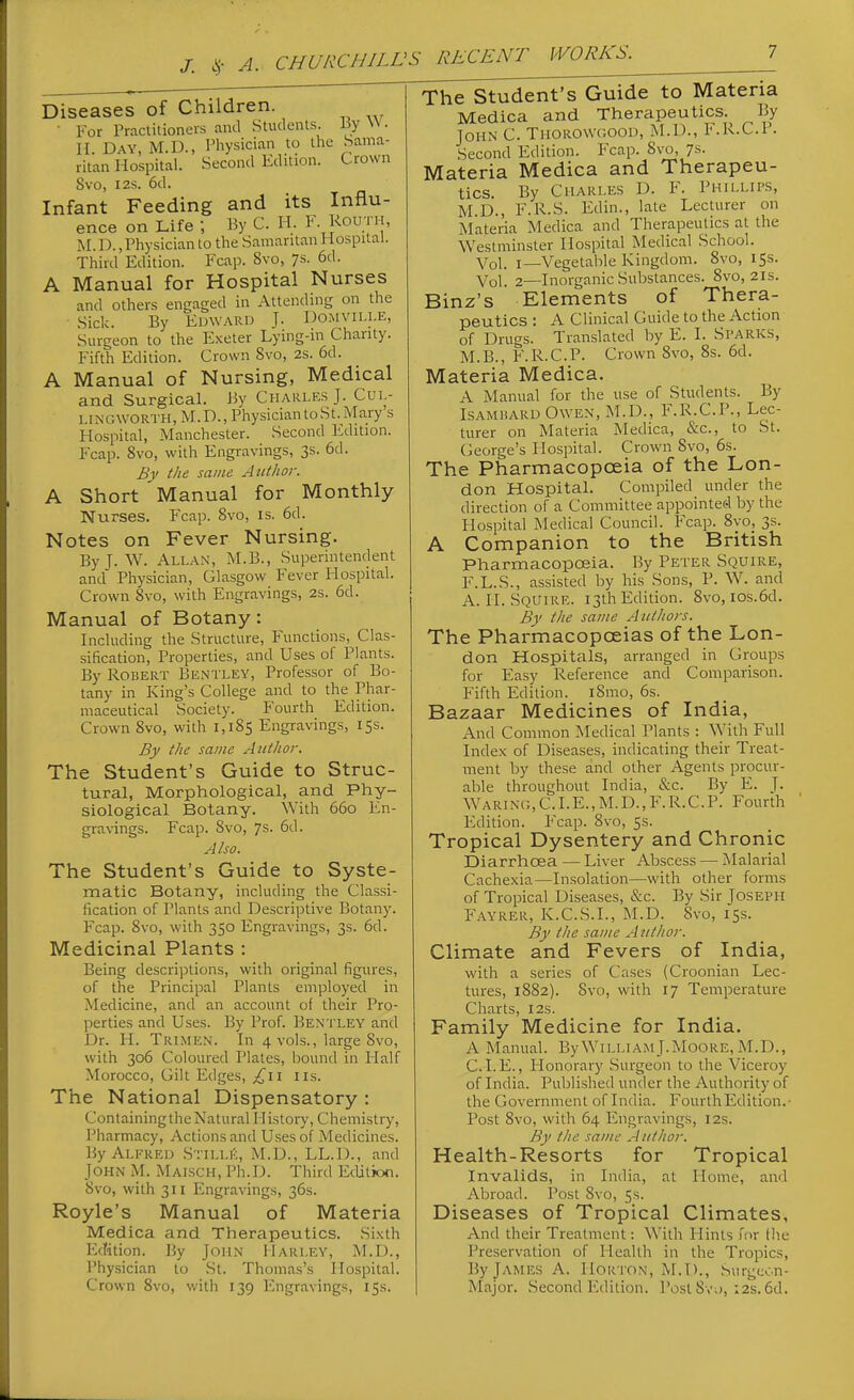 /. ^- A. Diseases of Children. ■ For Practitioners ami Students By W. H. Day, M.D., Physician to the Sama- ritan Hospital. Second Edition. Crown Svo, I2S. 6d. Infant Feeding and its Influ- ence on Life ; By C. H. F-J^ou.; ';' M.D.,Physician to the Samaritan Hospital. Third Edition. Fcap. Svo, ys. 6d. A Manual for Hospital Nurses and others engaged in Attending on the Sick. By Edwaru J. Domvii.le, Surgeon to the Exeter Lying-m Charity. Fifth Edition. Crown Svo, 2s. 6d. A Manual of Nursing, Medical and Surgical. By Charles J. Cul- LINGWORTH, M.D., Physician to St. Maiy s Hospital, Manchester. Second Edition. Fcap. Svo, with Engravings, 3s. 6d. By the same Author. A Short Manual for Monthly Nurses. Fcap. Svo, is. 6d. Notes on Fever Nursing. ByJ. W. Allan, M.B., Superintendent and Physician, Glasgow Fever Hospital. Crown Svo, with Engravings, 2s. 6d. Manual of Botany: Including the Structure, Functions, Clas- sification, Properties, and Uses of Plants. By Robert Bentley, Professor of Bo- tany in King's College and to the Phar- maceutical Society. Fourth Edition. Crown Svo, with i,iS5 Engravings, 15s. By the same Author. The Student's Guide to Struc- tural, Morphological, and Phy- siological Botany. With 660 En- gravings. Fcap. Svo, 7s. 6d. Also. The Student's Guide to Syste- matic Botany, including the Classi- fication of Plants and Descriptive Botany. Fcap. Svo, with 350 Engravings, 3s. 6d. Medicinal Plants : Being descriptions, with original figures, of the Principal Plants employed in Medicine, and an account o( their Pro- perties and Uses. By Prof. Bentley and Dr. H. Trimen. In 4 vols., large Svo, with 306 Coloured Plates, bound in Half Morocco, Gilt Edges, I lis. The National Dispensatory : Containing the Natural History, Chemistry, Pharmacy, Actions and Uses of Medicines. By Alfred Stills, M.D., LL.D., and John M. Maisch, Ph.D. Third Etlition. Svo, with 311 Engravings, 36s. Royle's Manual of Materia Medica and Therapeutics. Sixth Edition. By John Harley, M.D., Physician to St. Thomas's Hospital. Crown Svo, with 139 Engravings, 15s. The Student's Guide to Materia Medica and Therapeutics.^ By John C. Thorowcoou, M.D., l'\R.C.P. Second Edition. Fcap. Svo, ys. Materia Medica and Therapeu- tics. By Charles D. F. Phillip.s, M.D., F.R.S. Edin., late Lecturer on Materia Medica and Therapeutics at the Westminster Hospital Medical School. Vol. I—Vegetable Kingdom. Svo, 153. Vol. 2—Inorganic Substances. Svo, 21s. Binz's Elements of Thera- peutics : A Clinical Guide to the Action of Drugs. Translated by E. I. Sparks, M.B., F. R.C.P. Crown Svo, Ss. 6d. Materia Medica. A Manual for the use of Students. By IsAMiiARD Owen, M.D., F.R.C.P., Lec- turer on Materia Medica, &c., to St. George's Hospital. Crown Svo, 6s. The Pharmacopoeia of the Lon- don Hospital. Compiled_ under the direction of a Committee appointed by the Hospital Medical Council. Fcap. Svo, 3s. A Companion to the British Pharmacopoeia. By Peter Squire, F.L.S., assisted by his Sons, P. W. and A. II. Squire. 13th Edition. Svo, ios.6d. By the same Authors. The Pharmacopoeias of the Lon- don Hospitals, arranged in Groups for Easy Reference and Comparison. Fifth Edition. iSmo, 6s. Bazaar Medicines of India, And Common Medical Plants : With Full Index of Diseases, indicating their Treat- ment by these and other Agents procur- able throughout India, &c. By E. J. Waring,C.I.E.,M.D.,F.R.C.P. Fourth F2dition. Fcap. Svo, 5s. Tropical Dysentery and Chronic Diarrhoea — Liver Abscess — Malarial Cachexia—Insolation—with other forms of Tropical Diseases, &c. By Sir Joseph Fayrer, K.C.S.I., M.D. Svo, 15s. By the same Author. Climate and Fevers of India, with a series of Ca.ses (Croonian Lec- tures, 1SS2). Svo, with 17 Temperature Charts, 12s. Family Medicine for India. A Manual. By WilliamJ.Moore, M.D., CLE., Honorary Surgeon to the Viceroy of India. Published under the Authority of the Government of India. Fourth Edition.- Post Svo, with 64 Engravings, 12s. By the same A uthor. Health-Resorts for Tropical Invalids, in India, at Home, and Abroad. Post Svo, 5s. Diseases of Tropical Climates, And their Treatment: With Hints for tlie Preservation of Health in the Tropics, By James A. Horton, M.D., Surgeon- Major. Second Edition. Post Svd, :2s. 6d.