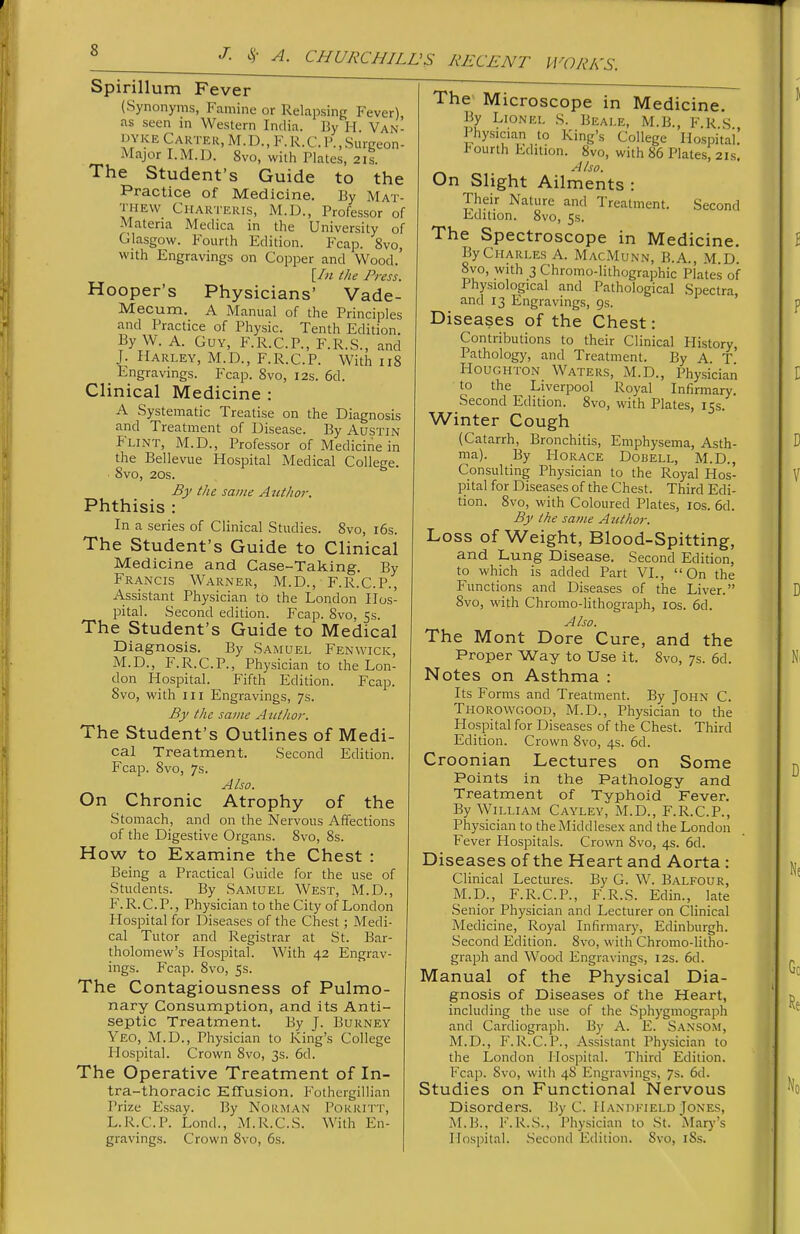 WOR/sTS. Spirillum Fever (Synonyms, Famine or Relapsing Fever) as seen in Western India. By H. Van- I'YKE Carter, M.D., F.R.CP.,Surgeon- Major I.M.13. 8vo, with Plates, 2is. The Student's Guide to the Practice of Medicine. By Mat- thew Chartekis, M.D., Professor of Materia Medica in the University of Glasgow. Fourth Edition. Fcap. 8vo, with Engravings on Copper and Wood.' {In the Press. Hooper's Physicians' Vade- Mecum. A Manual of the Principles and Practice of Physic. Tenth Edition. By W. A. Guy, F.R.C.P., F.R.S., and J. Harley, M.D., F.R.C.P. With 118 Engravings. Fcap. 8vo, 12s. 6d. Clinical Medicine : A Systematic Treatise on the Diagnosis and Treatment of Disease. By Austin Flint, M.D., Professor of Medicine in the Bellevue Hospital Medical College. 8vo, 20s. By the same Author. Phthisis : In a series of Clinical Studies. 8vo, i6s. The Student's Guide to Clinical Medicine and Case-Taking. By Francis Warner, M.D., F.R.C.P., Assistant Physician to the London Hos- pital. Second edition. Fcap. Svo, 5s. The Student's Guide to Medical Diagnosis. By Samuel Fenwick, M.D., F.R.C.P., Physician to the Lon- don Hospital. Fifth Edition. Fcap. Svo, with in Engravings, 7s. By the same Author. The Student's Outlines of Medi- cal Treatment. Second Edition. Fcap. 8vo, 7s. Also. On Chronic Atrophy of the Stomach, and on the Nervous Affections of the Digestive Organs. Svo, Ss. How to Examine the Chest : Being a Practical Guide for the use of Students. By Samuel West, M.D., F. R. C. P., Physician to the City oi^ London Hospital for Diseases of the Chest; Medi- cal Tutor and Registrar at St. Bar- tholomew's Hospital. With 42 Engrav- ings. Fcap. Svo, 5s. The Contagiousness of Pulmo- nary Consumption, and its Anti- septic Treatment. By J. Burney Yeo, M.D., Physician to King's College Ilospital. Crown Svo, 3s. 6d. The Operative Treatment of In- tra-thoracic EfTusion. Fothcigillian Prize Essay. By Norman Porritt, L.R.C.P. Lond., M.R.C.S. With En- gravings. Crown Svo, 6s. The Microscope in Medicine. By Lionel S. Beale, M.B., F R S Physician to King's College Hospital! I'ourth Edition. Svo, with 86 Plates, 21s. Also. On Slight Ailments: Their Nature and Treatment. Second Edition. Svo, Ss. The Spectroscope in Medicine. By Charles A. MacMunn, B.A., M.D. Svo, with 3 Chromo-lithographic Plates of Physiological and Pathological Spectra and 13 Engravings, 9s. ' Diseases of the Chest: Contributions to their Clinical Plistory, Pathology, and Treatment. By A t' Houghton Waters, M.D., Physician to the Liverpool Royal Infirmary. Second Edition. Svo, with Plates, 15s. ' Winter Cough (Catarrh, Bronchitis, Emphysema, Asth- ma). By Horace Dobell, M.D., Consulting Physician to the Royal Hos- pital for Diseases of the Chest. Third Edi- tion. Svo, with Coloured Plates, ids. 6d. By the sa?)ie Author. Loss of Weight, Blood-Spitting, and Lung Disease. Second Edition, to which is added Part VL, On the Functions and Diseases of the Liver. Svo, with Chromo-lithograph, 10s. 6d. Also. The Mont Dore Cure, and the Proper Way to Use it. Svo, 7s. 6d. Notes on Asthma : Its Forms and Treatment. By John C. Thorowgood, M.D., Physician to the Hospital for Diseases of the Chest. Third Edition. Crown Svo, 4s. 6d. Croonian Lectures on Some Points in the Pathology and Treatment of Typhoid Fever. By William Cayley, M.D., F.R.C.P., Physician to the Middlesex and the London Fever Hospitals. Crown Svo, 4s. 6d. Diseases of the Heart and Aorta : Clinical Lectures. By G. W. Balfour, M.p., F.R.C.P., F.R.S. Edin., late .Senior Physician and Lecturer on Clinical Medicine, Royal Infirmary, Edinburgh. Second Edition. Svo, with Chromo-litho- graph and Wood Engravings, 12s. 6d. Manual of the Physical Dia- gnosis of Diseases of the Heart, including the use of the Sphygmograph and Cardiograph. By A. E. Sanso.m, M.D., F.R.C.P., Assistant Physician to the London Hospital. Third Edition. Fcap. Svo, with 48 Engravings, 7s. 6d. Studies on Functional Nervous Disorders, liy C. HANnKiELO Jones, M.B., F.R.S., Physician to St. Mar}''s Hospital. .Second Edition. Svo, iSs.