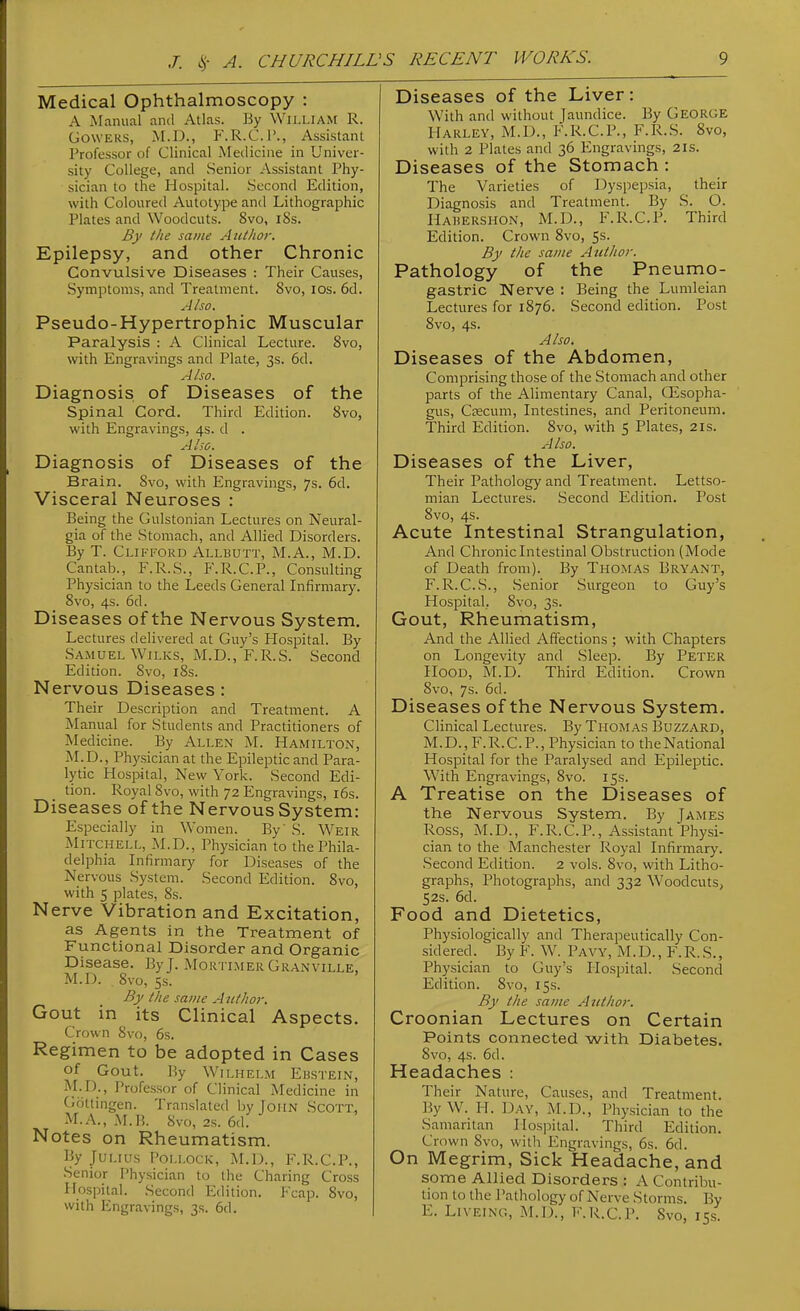 Medical Ophthalmoscopy : A jManual and Atlas. By William R. GowERS, M.D., F'.R.C.l*., Assistant Professor of Clinical Medicine in Univer- sity College, and Senior Assistant Phy- sician to the Hospital. Second Edition, with Coloured Autotype and Lithographic Plates and Woodcuts. 8vo, i8s. By the same Author. Epilepsy, and other Chronic Convulsive Diseases : Their Causes, Symptoms, and Treatment. 8vo, los. 6d. Also. Pseudo-Hypertrophic Muscular Paralysis : A Clinical Lecture. Svo, with Engravings and Plate, 3s. 6d. A Iso. Diagnosis of Diseases of the Spinal Cord. Third Edition. Svo, with Engravings, 4s. d . Also. Diagnosis of Diseases of the Brain. Svo, with Engravings, 7s. 6d. Visceral Neuroses : Being the Gulstonian Lectures on Neural- gia of the Stomach, and Allied Disorders. By T. Clifford Allbutt, M.A., M.D. Cantab., F.R.S., F.R.C.P., Consulting Physician to the Leeds General Infirmary. Svo, 4s. 6d. Diseases of the Nervous System. Lectures delivered at Guy's Hospital. By Samuel WiLKS, M.D.,'F.R.S. Second Edition. Svo, iSs. Nervous Diseases : Their Description and Treatment. A Manual for Students and Practitioners of Medicine. By Allen M. Hamilton, M.D., Physician at the Epileptic and Para- lytic Hospital, New York. Second Edi- tion. Royal Svo, with 72 Engravings, i6s. Diseases of the Nervous System: Especially in Women. By S. Weir Mitchell, M.D., Physician to the Phila- delphia Infirmary for Diseases of the Nervous System. Second Edition. Svo, with 5 plates, 8s. Nerve Vibration and Excitation, as Agents in the Treatment of Functional Disorder and Organic Disease. By J. Mortimer Granville, M.D. Svo, 5s. By the same Author. Gout in its Clinical Aspects. Crown Svo, 6s. Regimen to be adopted in Cases of Gout. By Wilhelm Ebstein, M-D-, Professor of Clinical Medicine in Gottingen. Translated by John Scott, M.A.,M.B. Svo, 2s. 6d. Notes on Rheumatism. By Julius Pollock, M.D., F.R.C.P., Senior Physician to the Charing Cross Hospital. Second Edition. Fcap. Svo, with Engravings, 3s. 6d. Diseases of the Liver: With and without Jaundice. By George Harley, M.D., F.R.C.P., F.R.S. Svo, with 2 Plates and 36 Engravings, 21s. Diseases of the Stomach : The Varieties of Dyspepsia, their Diagnosis and Treatment. By S. O. Hahershon, M.D., F.R.C.P. Third Edition. Crown Svo, 5s. By the same Author. Pathology of the Pneumo- gastric Nerve : Being the Lumleian Lectures for 1S76. Second edition. Post Svo, 4s. Also. Diseases of the Abdomen, Comprising those of the Stomach and other parts of the Alimentary Canal, CEsopha- gus, Ccecum, Intestines, and Peritoneum. Third Edition. Svo, with 5 Plates, 21s. Also. Diseases of the Liver, Their Pathology and Treatment. Lettso- mian Lectures. Second Edition. Post Svo, 4s. Acute Intestinal Strangulation, And Chronic Intestinal Obstruction (Mode of Death from). By Thomas Bryant, F.R.C.S., Senior Surgeon to Guy's Hospital. Svo, 3s. Gout, Rheumatism, And the Allied Afifections ; with Chapters on Longevity and Sleep. By Peter Hood, M.D. Third Edition. Crown Svo, 7s. 6d. Diseases of the Nervous System. Clinical Lectures. By Thomas Buzzard, M.D., F.R.C.P., Physician to theNational Hospital for the Paralysed and Epileptic. With Engravings, Svo. 15s. A Treatise on the Diseases of the Nervous System. By James Ross, M.D., F.R.C.P., Assistant Physi- cian to the Manchester Royal Infirmary. Second Edition. 2 vols. Svo, with Litho- graphs, Photographs, and 332 Woodcuts, 52s. 6d. Food and Dietetics, Physiologically and Therapeutically Con- sidered. By F. W. Pavy, M.D., F.R.S., Physician to Guy's Hospital. Second Edition. Svo, 15s. By the same Author. Croonian Lectures on Certain Points connected with Diabetes. Svo, 4s. 6d. Headaches : Their Nature, Causes, and Treatment. By W. H. Day, M.D., Physician to the Samaritan Hospital. Third Edition. Crown Svo, with Engravings, 6s. 6d. On Megrim, Sick Headache, and some Allied Disorders : A Contribu- tion to the Pathology of Nerve Storms. By E. LivEiNG, M.D., F.R.C.P. Svo, 155.