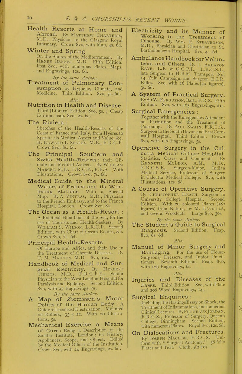 Health Resorts at Home and Abroad. Ijy Matthew Charteris, M.D., Physician to tlie Glasgow Royal Infirmary. Crown 8vo, with Map, 4s. 6d. Winter and Spring On the Shores of the Mediterranean. By Henry Bennet, M.D. Fifth Edition. Post 8vo, with numerous Plates, Maps, and Engravings, 12s. 6d. By tite same Author, Treatment of Pulmonary Con- sumption by Hygiene, Climate, and Medicine. Third Edition. 8vo, 7s. 6d. Also. Nutrition in Health and Disease. Third (Library) Edition, 8vo, 5s. ; Cheap Edition, fcap. Svo, 2s. 6d. The Riviera : Sketches of the Health-Resorts of the Coast of France and Italy, from Hyeres to Spezia : its Medical Aspect and Value, &c. By Edward I. Sparks, M.B., F.R.C.P. Crown Svo, 8s. 6d. The Principal Southern and Swiss Health-Resorts : their Cli- mate and Medical Aspect. By William Marcet, M.D., F.R.C.P., F.R.S. With Illustrations. Crown 8vo, 7s. 6d. Medical Guide to the Mineral Waters of France and its Win- tering Stations. With a Special Map. ByA. Vintras, M.D., Physician to the French Embassy, and to the French Hospital, London. Crown Svo, 8s. The Ocean as a Health-Resort : A Practical Handbook of the Sea, for the use of Tourists and Health-Seekers. By William S. Wilson, L.R.C.P. Second Edition, with Chart of Ocean Routes, &c. Crown Svo, 7s. 6d. Principal Health-Resorts Of Europe and Africa, and their Use in the Treatment of Chronic Diseases. By T. M. Madden, M.D. Svo, ids. Handbook of Medical and Sur- gical Electricity. By Herbert TiBBiTS, M.D., F.R.C.P.E., Senior Physician to the West London Hospital for Paralysis and Epilepsy. Second Edition. Svo, with 95 Engravings, 9s. By the same Author. A Map of Ziemssen's Motor Points of the Human Body : A Guide to Localised Electrisation. Mounted on Rollers, 35 x 21. With 20 Illustra- tions, 5s. Mechanical Exercise a Means of Cure : Being a Description of the Zander Institute, London ; its History, Ajjpliances, Scope, and Object. Edited by the Medical Officer of the Institution. Crown Svo, with 24 Engravings, 2s. 6d. Electricity and its Manner of Working in the Treatment of Disease. By Wm. E. Steave.nson, M.D., Physician and Electrician to St. Bartholomew's Hospital. Svo, 4s. 6d. Ambulance Handbook for Volun- teers and Others. By J. Ardavon Rayk, L.K. & Q.C.P.I., L.R.C.S.I., late Surgeon to H.B.M. Transport No. 14, Zulu Campaign, and Surgeon E.I.R. Rifles. Svo, with 16 Plates (50 figures), 3s. 6d. A System of Practical Surgery. By .Sir W. Fergusson, Bart., F.R.S. Fifth Edition. Svo, with 463 Engravings, 21s. Surgical Emergencies : Together with the Emergencies Attendant on Parturition and the Treatment of Poisoning. By Paul Swain, F.R.C.S., Surgeon to the South Devon and East Corn- wall Hospital. Third Edition. Crown Svo, with 117 Engravings, 5s. Operative Surgery in the Cal- cutta Medical College Hospital. Statistics, Cases, and Comments. By Kenneth McLeod, A.M., M.D., F.R.C.S.E., Surgeon-Major, Indian Medical .Service, Professor of .Surgery in Calcutta Medical College. Svo, with Illustrations, 12s. 6d. A Course of Operative Surgery. By Christopher Heath, Surgeon to University College Hospital. .Second Edition. With 20 coloured Plates (180 figures) from Nature, by M. Lfi\'EiLLfi, and several Woodcuts. Large Svo, 30s. By the same Author. The Student's Guide to Surgical Diagnosis. Second Edition. Fcap. Svo, 6s. 6d. Also. Manual of Minor Surgery and Bandaging. For the use of House- Surgeons, Dressers, and Junior Practi- tioners. Seventh Edition. Fcap. Svo, with 129 Engravings, 6s. Also. Injuries and Diseases of the Jaws. Third Edition. Svo, with Plate and 206 Wood Engravings, 14s. Surgical Enquiries : Including the HastingsEssay on Shock, the Treatment of Inflammations, and numerous Clinical Lectures. ByFuRNEAUX Jordan, F.R.C.S., Professor of Surgery, Queen's College, Birmingham. Second Edition, with numerous Plates. Royal Svo, 12s. 6d. On Dislocations and Fractures. By Joseph Maclise, F.R.C.S. Uni- form with  Surgical Anatomy. 36 folio Plates and Te.\t. Cloth, £,1 los.