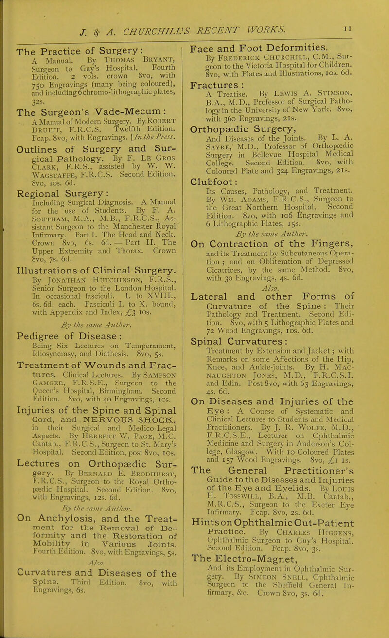 The Practice of Surgery: A Manual. By Thomas Bryant, Surgeon to Guy's Hospital. Fourth Edition. 2 vols, crown 8vo, with 750 Engravings (many being coloured), and including6chromo-lithographic plates, 32s. The Surgeon's Vade-Mecum : A Manual of Modern Surgery. By Roisert Druitt, F.R.C.S. Twelfth Edition. Fcap. 8vo, with Engravings. [/«the Press. Outlines of Surgery and Sur- gical Pathology. By F. Le Gros Ci-ARK, F.R.S., assisted by W. W. Wagstaffe, F.R.C.S. Second Edition. 8vo, ICS. 6d. Regional Surgery : Including Surgical Diagnosis. A Manual for the use of Students. By F. A. SouTHAM, M.A., M.B., F.R.C.S., As- sistant Surgeon to the Manchester Royal Infirmary. Part I. The Head and Neck. Crown 8vo, 6s. 6d. — Part II. The Upper Extremity and Thorax. Crown 8vo, 7s. 6d. Illustrations of Clinical Surgery. By Jonathan Hutchinson, F.R.S., Senior Surgeon to the London Hospital. In occasional fasciculi. I. to XVIII., 6s. 6d. each. Fasciculi I. to X. bound, with Appendix and Index, £1 los. By the same A uthor. Pedigree of Disease : Being Six Lectures on Temperament, Idiosyncrasy, and Diathesis. 8vo, 5s. Treatment of Wounds and Frac- tures. Clinical Lectures. By Sampson Gamgee, F.R.S.E., Surgeon to the Queen's Hospital, Birmingham. Second Edition. 8vo, with 40 Engravings, los. Injuries of the Spine and Spinal Cord, and NERVOUS SHOCK, in their Surgical and Medico-Legal Aspects. By Herbert W. Page, M.C. Cantab., F.R.C.S., Surgeon to St. Mary's Hospital. Second Edition, post 8vo, lOs. Lectures on Orthopaedic Sur- gery. By Bernard E. Brodhurst, F.R.C.S., Surgeon to the Royal Ortho- p£edic Hospital. Second Edition. 8vo, with Engravings, 12s. 6d. By the same Attthor. On Anchylosis, and the Treat- ment for the Removal of De- formity and the Restoration of Mobility in Various Joints. Fourth Edition. 8vo, with Engravings, 5s. Also. Curvatures and Diseases of the Spine. Third Edition. 8vo, with Engravings, 6s. Face and Foot Deformities. By Frederick Churchiu,, CM., Sur- geon to the Victoria Hospital for Children. 8vo, with Plates and Illustrations, los. 6d. Fractures : A Treatise. By Lewis A. Stimson, B.A., M.D., Professor of Surgical Patho- logy in the University of New York. 8vo, with 360 Engravings, 21s. Orthopaedic Surgery, And Diseases of the Joints. By L. A. Sayre, M.D., Professor of Orthopredic Surgery in Bellevue Hospital Medical College. Second Edition. 8vo, with Coloured Plate and 324 Engravings, 2is. Clubfoot: Its Causes, Pathology, and Treatment. By Wm. Adams, F.R.C.S., Surgeon to the Great Northern Hospital. Second Edition. 8vo, with 106 Engravings and 6 Lithographic Plates, 15s. By the same Author. On Contraction of the Fingers, and its Treatment by Subcutaneous Opera- tion ; and on Obliteration of Depressed Cicatrices, by the same Method. 8vo, with 30 Engravings, 4s. 6d. Also. Lateral and other Forms of Curvature of the Spine : Their Pathology and Treatment. Second Edi- tion. 8vo, with 5 Lithographic Plates and 72 Wood Engravings, los. 6d. Spinal Curvatures : Treatment by Extension and Jacket; with Remarks on some Affections of the Hip, Knee, and Ankle-joints. By H. Mac- naughton Jones, M.D., F.R.C.S.I. and Edin. Post 8vo, with 63 Engravings, 4s. 6d. On Diseases and Injuries of the Eye : A Course of Systematic and Clinical Lectures to Students and Medical Practitioners. By J. R. Wolfe, I\LD., F.R.C.S.E., Lecturer on Ophthalmic Medicine and Surgery in Anderson's Col- lege, Glasgow. With 10 Coloured Plates and 157 Wood Engravings. 8vo, is. The General Practitioner's Guide to the Diseases and Injuries of the Eye and Eyelids. By Louis H. TosswiLi., B.A., M.B. Cantab., M.R.C.S., Surgeon to the Exeter Eye Infirmaiy. Fcap. 8vo, 2s. 6d. HintsonOphthalmicOut-Patient Practice. By Charles Higgens, Ophthalmic Surgeon to Guy's Hospital. Second Edition. Fcap. 8vo, 3s. The Electro-Magnet, And its Employment in Ophthalmic Sur- gery. By Simeon Snei.l, Ophthalmic Surgeon to the Sheffield General In- firmary, &c. Crown 8vo, 3s. 6d.