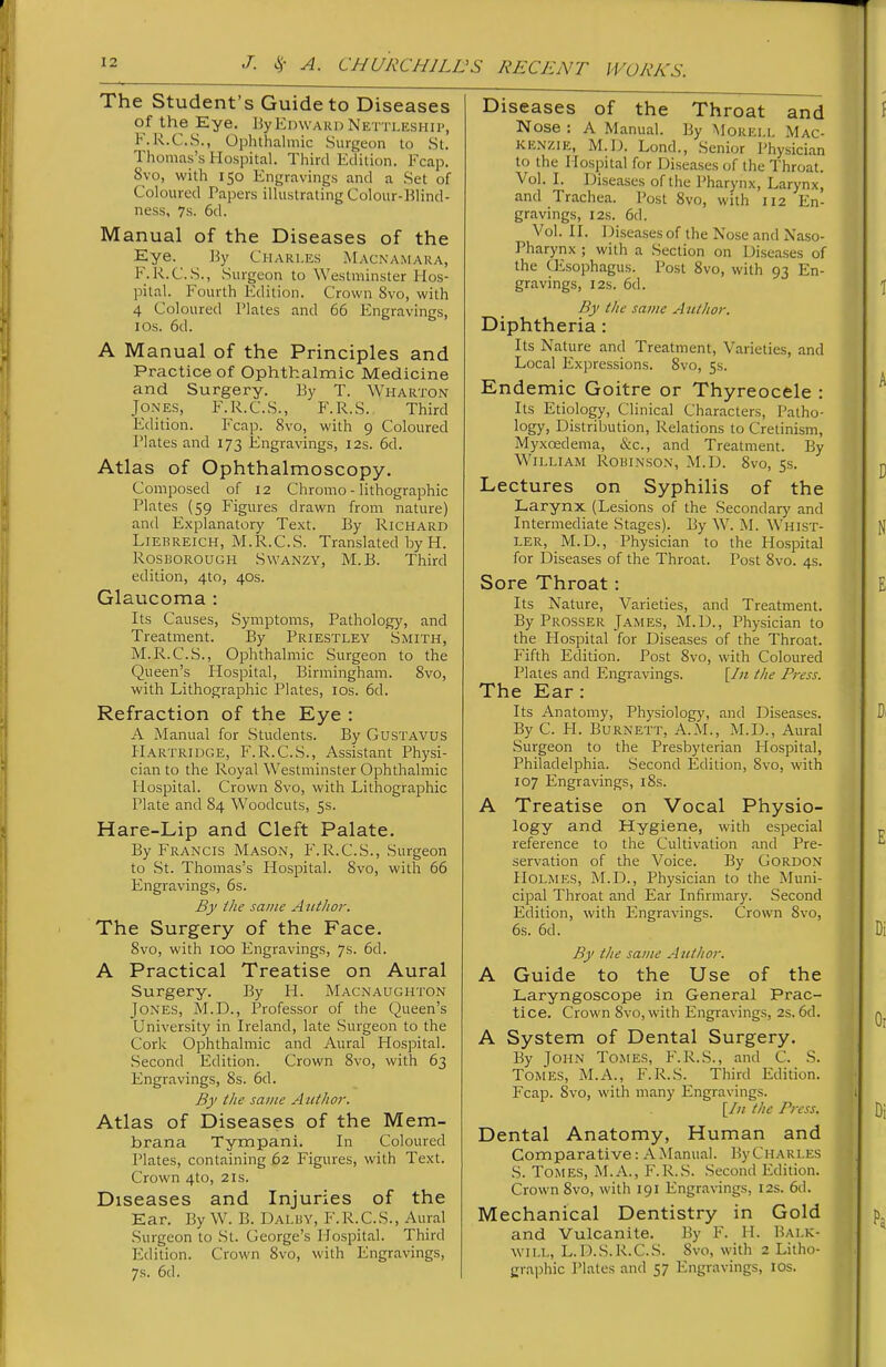 The Student's Guide to Diseases of the Eye. By Edward Nettleship, F.R.C.S., Ophthalmic Surgeon to St. Thomas's Hospital. Third Edition. Fcap. 8vo, with 150 Engravings and a Set of Coloured Tapers illustrating Colour-Blind- ness, 7s. 6d. Manual of the Diseases of the Eye. Jiy Charles Macnamara, F.k.C.S., Surgeon to Westminster Hos- pital. Fourth Edition. Crown Svo, with 4 Coloured Plates and 66 Engravings, los. 6d. A Manual of the Principles and Practice of Ophthalmic Medicine and Surgery. By T. Wharton Jones, F.I^.C.S., F.R.S.. Third Edition. Fcap. Svo, with 9 Coloured Plates and 173 Engravings, 12s. 6d. Atlas of Ophthalmoscopy. Composed of 12 Chromo - lithographic Plates {59 Figures drawn from nature) and Explanatory Text. By Richard Liebreich, M.R.C.S. Translated by H. liosiJOROUGH SWANZY, M. B. Third edition, 4to, 40s. Glaucoma : Its Causes, Symptoms, Pathology, and Treatment. By Priestley Smith, M.R.C.S., Ophthalmic Surgeon to the Queen's Hospital, Birmingham. Svo, with Lithographic Plates, los. 6d. Refraction of the Eye : A Manual for Students. By Gustavus PIartridge, F.R.C.S., Assistant Physi- cian to the Royal Westminster Ophthalmic Hospital. Crown Svo, with Lithographic Plate and 84 Woodcuts, 5s. Hare-Lip and Cleft Palate. By Francis Mason, F.R.C.S., Surgeon to .St. Thomas's Hospital. Svo, with 66 Engravings, 6s. By the same A iitlior. The Surgery of the Face. 8vo, with 100 Engravings, 7s. 6d. A Practical Treatise on Aural Surgery. By H. Macnaughton Jones, M.D., Professor of the Queen's University in Ireland, late Surgeon to the Cork Ophthalmic and Aural Hospital. Second Edition. Crown Svo, with 63 Engravings, 8s. 6d. By the same Author. Atlas of Diseases of the Mem- brana Tympani. In Coloured Plates, containing 62 Figures, with Text. Crown 4to, 21s. Diseases and Injuries of the Ear. By W. B. Daluy, F.R.C.S., Aural Surgeon to St. George's Hospital. Third Edition. Crown Svo, with Engravings, 7s. 6d. Diseases of the Throat and Nose : A Manual. By Morkll Mac- kenzie, M.D. Lond., Senior Physician to the Hospital for Diseases of the Throat. Vol. I. Diseases of the Pharynx, Larynx, and Trachea. Post Svo, with 112 En- gravings, I2S. 6d. Vol. II. Diseases of the Nose and Naso- pharynx ; with a Section on Di.seases of the tEsophagus. Post Svo, with 93 En- gravings, I2s. 6d. By the same Author. Diphtheria : Its Nature and Treatment, Varieties, and Local Expressions. Svo, 5s. Endemic Goitre or Thyreocele : Its Etiology, Clinical Characters, Patho- logy, Distribution, Relations to Cretinism, Myxoedema, &c., and Treatment. By William Robinson, M.D. Svo, 5s. Lectures on Syphilis of the Larynx (Lesions of the Secondary and Intermediate Stages). By W. M. Whist- ler, M.D., Physician to the Hospital for Diseases of the Throat. Post Svo. 4s. Sore Throat: Its Nature, Varieties, and Treatment. By Prosser James, M.D., Physician to the Flospital for Diseases of the Throat. Fifth Edition. Post Svo, with Coloured Plates and Engravings. [/;«the Press. The Ear: Its Anatomy, Physiology, and Diseases. By C. H. Burnett, A.M., M.D., Aural Surgeon to the Presbyterian Hospital, Philadelphia. .Second Edition, Svo, with 107 Engravings, i8s. A Treatise on Vocal Physio- logy and Hygiene, with especial reference to the Cultivation and Pre- servation of the Voice. By Gordon Holmes, M.D., Physician to the Muni- cipal Throat and Ear Infirmary. Second Edition, with Engravings. Crown Svo, 6s. 6d. By the same Author. A Guide to the Use of the Laryngoscope in General Prac- tice. Crown Svo, with Engravings, 2s. 6d. A System of Dental Surgery. By John Tomes, F.R.S., and C. S. Tomes, M.A., F.R.S. Third Edition. Fcap. Svo, with many Engravings. [/;/ the Press. Dental Anatomy, Human and Comparative: A Manual. By Charles S. Tomes, M.A., F.R.S. Second Edition. Crown Svo, with 191 Engravings, 12s. 6d. Mechanical Dentistry in Gold and Vulcanite. By F. H. Balk- will, L.D.S.R.C.S. Svo, with 2 Litho- graphic Plates and 57 Engravings, los.